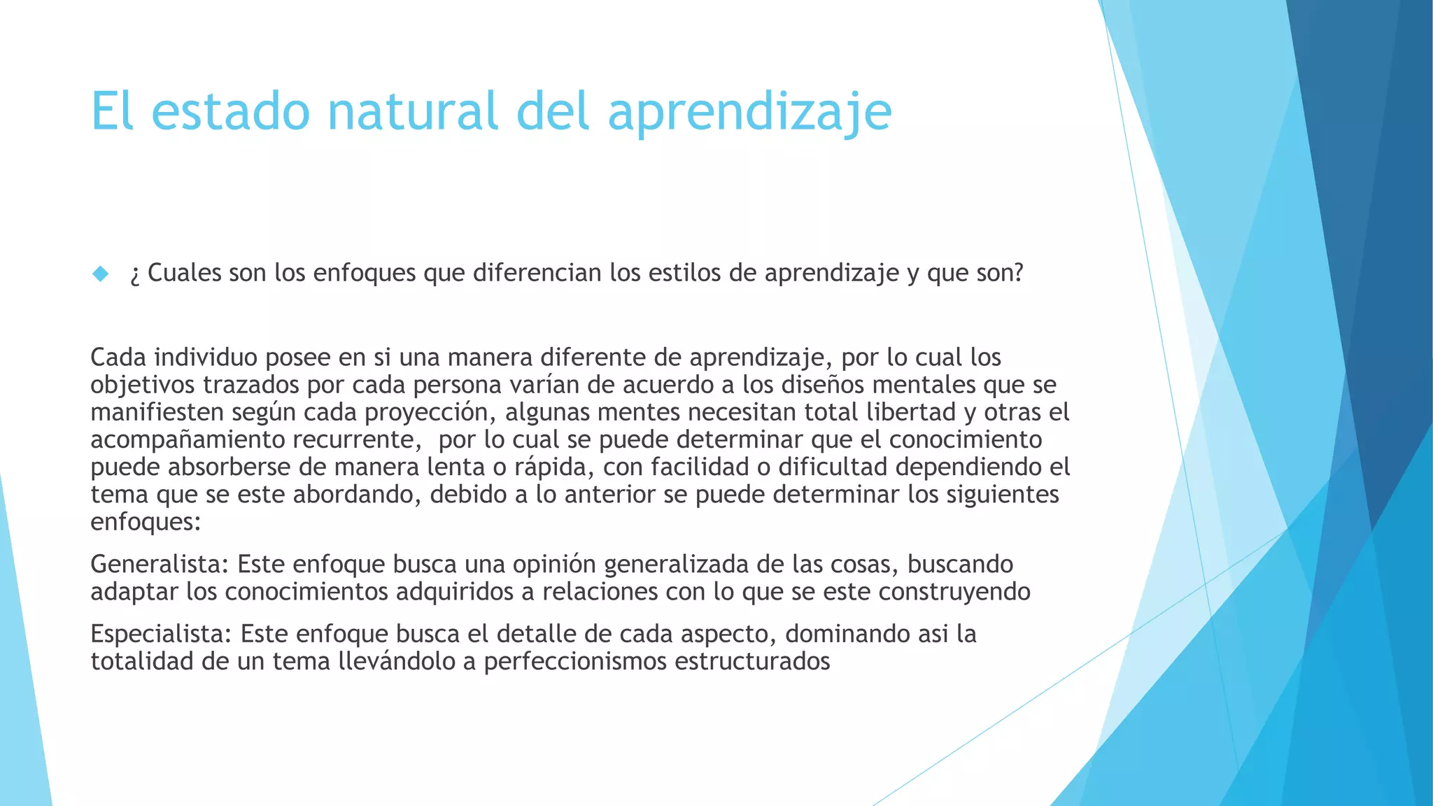 El estado natural del aprendizaje 
 ¿ Cuales son los enfoques que diferencian los estilos de aprendizaje y que son? 
Cada individuo posee en si una manera diferente de aprendizaje, por lo cual los 
objetivos trazados por cada persona varían de acuerdo a los diseños mentales que se 
manifiesten según cada proyección, algunas mentes necesitan total libertad y otras el 
acompañamiento recurrente, por lo cual se puede determinar que el conocimiento 
puede absorberse de manera lenta o rápida, con facilidad o dificultad dependiendo el 
tema que se este abordando, debido a lo anterior se puede determinar los siguientes 
enfoques: 
Generalista: Este enfoque busca una opinión generalizada de las cosas, buscando 
adaptar los conocimientos adquiridos a relaciones con lo que se este construyendo 
Especialista: Este enfoque busca el detalle de cada aspecto, dominando asi la 
totalidad de un tema llevándolo a perfeccionismos estructurados 
 