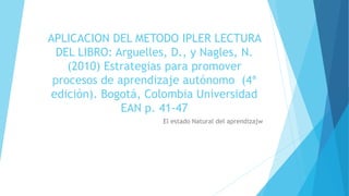 APLICACION DEL METODO IPLER LECTURA 
DEL LIBRO: Arguelles, D., y Nagles, N. 
(2010) Estrategias para promover 
procesos de aprendizaje autónomo (4ª 
edición). Bogotá, Colombia Universidad 
EAN p. 41-47 
El estado Natural del aprendizajw 
 