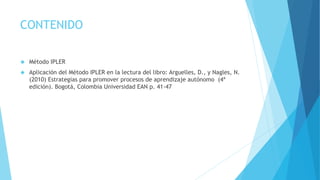 CONTENIDO 
 Método IPLER 
 Aplicación del Método IPLER en la lectura del libro: Arguelles, D., y Nagles, N. 
(2010) Estrategias para promover procesos de aprendizaje autónomo (4ª 
edición). Bogotá, Colombia Universidad EAN p. 41-47 
 