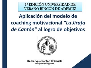 Aplicación del modelo de
coaching motivacional “La Jirafa
de Cantón” al logro de objetivos
Dr. Enrique Cantón Chirivella
enrique.canton@uv.es
1ª EDICIÓN UNIVERSIDAD DE
VERANO RINCÓN DE ADEMUZ
 