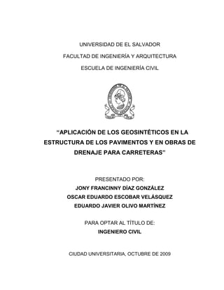 UNIVERSIDAD DE EL SALVADOR 
FACULTAD DE INGENIERÍA Y ARQUITECTURA 
ESCUELA DE INGENIERÍA CIVIL 
“APLICACIÓN DE LOS GEOSINTÉTICOS EN LA ESTRUCTURA DE LOS PAVIMENTOS Y EN OBRAS DE DRENAJE PARA CARRETERAS” 
PRESENTADO POR: 
JONY FRANCINNY DÍAZ GONZÁLEZ 
OSCAR EDUARDO ESCOBAR VELÁSQUEZ 
EDUARDO JAVIER OLIVO MARTÍNEZ 
PARA OPTAR AL TÍTULO DE: 
INGENIERO CIVIL 
CIUDAD UNIVERSITARIA, OCTUBRE DE 2009  