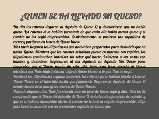 ¿QUIEN SE HA LLEVADO MI QUESO?
Un día los ratones llegaron al depósito de Queso Q y descubrieron que no había
queso. Los ratones sí se habían percatado de que cada día había menos queso y el
cambio no los cogió desprevenidos. Instintivamente, se pusieron las zapatillas de
correr y partieron en busca de Queso Nuevo
Más tarde llegaron los liliputienses que no estaban preparados para descubrir que no
había Queso. Mientras que los ratones se habían puesto en marcha con rapidez, los
liliputienses continuaban indecisos sin saber qué hacer. Volvieron a sus casas con
hambre y desánimo. Regresaron al día siguiente al depósito Sin Queso para
comprobar que el Queso seguía sin estar ahí. Hem creía tener derecho al Queso
mientras que Haw sugirió buscar algo de Queso Nuevo, a lo que Hem se negó.
Mientras los liliputienses seguían indecisos, los ratones ya se habían puesto a buscar
Queso Nuevo en el laberinto hasta que finalmente llegaron al depósito de Queso N
donde encontraron una gran reserva de Queso Nuevo.
Durante algunos días Haw fue encontrando un poco de Queso aquí y allá. Más tarde
comprendió que el Queso del depósito de Queso Q no había desaparecido de repente, y
que se si hubiese mantenido alerta el cambio no le habría cogido desprevenido. Algo
más tarde se encontró con un prometedor depósito de Queso que
 