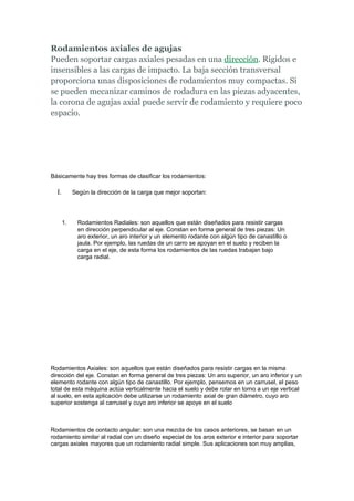 Rodamientos axiales de agujas
Pueden soportar cargas axiales pesadas en una dirección. Rígidos e
insensibles a las cargas de impacto. La baja sección transversal
proporciona unas disposiciones de rodamientos muy compactas. Si
se pueden mecanizar caminos de rodadura en las piezas adyacentes,
la corona de agujas axial puede servir de rodamiento y requiere poco
espacio.




Básicamente hay tres formas de clasificar los rodamientos:

  I.        Según la dirección de la carga que mejor soportan:




       1.    Rodamientos Radiales: son aquellos que están diseñados para resistir cargas
             en dirección perpendicular al eje. Constan en forma general de tres piezas: Un
             aro exterior, un aro interior y un elemento rodante con algún tipo de canastillo o
             jaula. Por ejemplo, las ruedas de un carro se apoyan en el suelo y reciben la
             carga en el eje, de esta forma los rodamientos de las ruedas trabajan bajo
             carga radial.




Rodamientos Axiales: son aquellos que están diseñados para resistir cargas en la misma
dirección del eje. Constan en forma general de tres piezas: Un aro superior, un aro inferior y un
elemento rodante con algún tipo de canastillo. Por ejemplo, pensemos en un carrusel, el peso
total de esta máquina actúa verticalmente hacia el suelo y debe rotar en torno a un eje vertical
al suelo, en esta aplicación debe utilizarse un rodamiento axial de gran diámetro, cuyo aro
superior sostenga al carrusel y cuyo aro inferior se apoye en el suelo



Rodamientos de contacto angular: son una mezcla de los casos anteriores, se basan en un
rodamiento similar al radial con un diseño especial de los aros exterior e interior para soportar
cargas axiales mayores que un rodamiento radial simple. Sus aplicaciones son muy amplias,
 