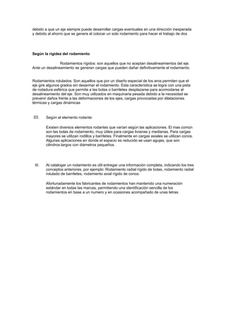 debido a que un eje siempre puede desarrollar cargas eventuales en una dirección inesperada
y debido al ahorro que se genera al colocar un solo rodamiento para hacer el trabajo de dos




Según la rigidez del rodamiento

                Rodamientos rígidos: son aquellos que no aceptan desalineamientos del eje.
Ante un desalineamiento se generan cargas que pueden dañar definitivamente el rodamiento.


Rodamientos rotulados: Son aquellos que por un diseño especial de los aros permiten que el
eje gire algunos grados sin desarmar el rodamiento. Esta característica se logra con una pista
de rodadura esférica que permite a las bolas o barriletes desplazarse para acomodarse al
desalineamiento del eje. Son muy utilizados en maquinaria pesada debido a la necesidad se
prevenir daños frente a las deformaciones de los ejes, cargas provocadas por dilataciones
térmicas y cargas dinámicas


III.    Según el elemento rodante:

        Existen diversos elementos rodantes que varían según las aplicaciones. El mas común
        son las bolas de rodamiento, muy útiles para cargas livianas y medianas. Para cargas
        mayores se utilizan rodillos y barriletes. Finalmente en cargas axiales se utilizan conos.
        Algunas aplicaciones en donde el espacio es reducido se usan agujas, que son
        cilindros largos con diámetros pequeños.




 III.   Al catalogar un rodamiento es útil entregar una información completa, indicando los tres
        conceptos anteriores, por ejemplo: Rodamiento radial rígido de bolas, rodamiento radial
        rotulado de barriletes, rodamiento axial rígido de conos.

        Afortunadamente los fabricantes de rodamientos han mantenido una numeración
        estándar en todas las marcas, permitiendo una identificación sencilla de los
        rodamientos en base a un numero y en ocasiones acompañado de unas letras.
 