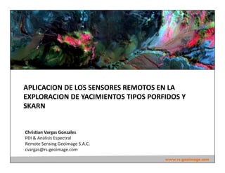 Christian Vargas Gonzales
PDI & Análisis Espectral
Remote Sensing Geoimage S.A.C.
cvargas@rs-geoimage.com
www.rs-geoimage.com
APLICACION DE LOS SENSORES REMOTOS EN LA
EXPLORACION DE YACIMIENTOS TIPOS PORFIDOS Y
SKARN
 