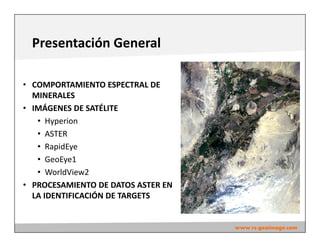 Presentación General
• COMPORTAMIENTO ESPECTRAL DE
MINERALES
• IMÁGENES DE SATÉLITE
• Hyperion
• ASTER
• RapidEye
• GeoEye1
• WorldView2
• PROCESAMIENTO DE DATOS ASTER EN
LA IDENTIFICACIÓN DE TARGETS
www.rs-geoimage.com
 