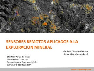 Christian Vargas Gonzales
PDI & Análisis Espectral
Remote Sensing Geoimage S.A.C.
cvargas@rs-geoimage.com
www.rs-geoimage.com
SENSORES REMOTOS APLICADOS A LA
EXPLORACION MINERAL
SGA Perú Student Chapter
16 de diciembre de 2016
 