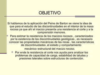OBJETIVO
Si hablamos de la aplicación del Peine de Barton se viene la idea de
que para el estudio de las discontinuidades en el interior de la masa
rocosa ya que ahí el macizo presenta una resistencia al corte y a la
comprensión menores.
 Para estimar la resistencia de los macizos rocosos , caracterizados
por la existencia de las discontinuidades geológicas , es necesario
conocer las propiedades mecánicas de las rocas , las características
de discontinuidades ,el estado y comportamiento
mecánico–estructural del macizo rocoso.
 Por ende la resistencia al corte nos ayuda para analizar los
problemas de capacidad de carga, estabilidad de taludes y
presiones laterales sobre estructuras de contención.

 