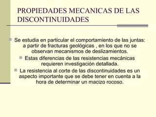 PROPIEDADES MECANICAS DE LAS
DISCONTINUIDADES
 Se estudia en particular el comportamiento de las juntas:

a partir de fracturas geológicas , en los que no se
observan mecanismos de deslizamientos.
 Estas diferencias de las resistencias mecánicas
requieren investigación detallada.
 La resistencia al corte de las discontinuidades es un
aspecto importante que se debe tener en cuenta a la
hora de determinar un macizo rocoso.

 