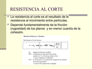 RESISTENCIA AL CORTE
 La resistencia al corte es el resultado de la

resistencia al movimiento entre partículas.
 Depende fundamentalmente de la fricción
(rugosidad) de los planos y en menor cuantía de la
cohesión.

 