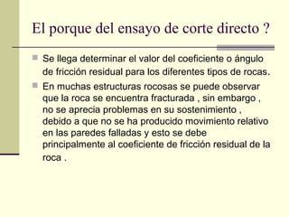 El porque del ensayo de corte directo ?
 Se llega determinar el valor del coeficiente o ángulo

de fricción residual para los diferentes tipos de rocas.
 En muchas estructuras rocosas se puede observar

que la roca se encuentra fracturada , sin embargo ,
no se aprecia problemas en su sostenimiento ,
debido a que no se ha producido movimiento relativo
en las paredes falladas y esto se debe
principalmente al coeficiente de fricción residual de la
roca .

 