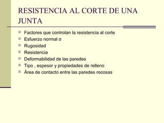 RESISTENCIA AL CORTE DE UNA
JUNTA
 Factores que controlan la resistencia al corte
 Esfuerzo normal σ
 Rugosidad
 Resistencia
 Deformabilidad de las paredes
 Tipo , espesor y propiedades de relleno
 Área de contacto entre las paredes rocosas

 