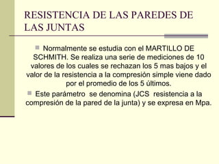 RESISTENCIA DE LAS PAREDES DE
LAS JUNTAS
 Normalmente se estudia con el MARTILLO DE

SCHMITH. Se realiza una serie de mediciones de 10
valores de los cuales se rechazan los 5 mas bajos y el
valor de la resistencia a la compresión simple viene dado
por el promedio de los 5 últimos.
 Este parámetro se denomina (JCS resistencia a la
compresión de la pared de la junta) y se expresa en Mpa.

 