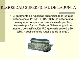 RUGOSIDAD SUPERFICIAL DE LA JUNTA
 El paramento de rugosidad superficial de la junta se

obtiene con el PEINE DE BARTON, se obtiene una
línea que se compara con una escala de perfiles ,
propuesta por Barton. Cada perfil tiene asignado un
numero de clasificación JRC que varia entre 0 y 20
(JRC = coeficiente de rugosidad de la junta).

 