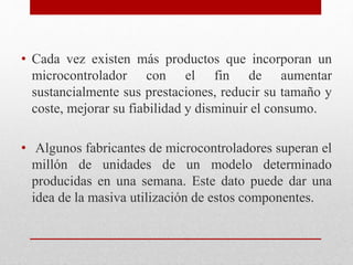 • Cada vez existen más productos que incorporan un
microcontrolador con el fin de aumentar
sustancialmente sus prestaciones, reducir su tamaño y
coste, mejorar su fiabilidad y disminuir el consumo.
• Algunos fabricantes de microcontroladores superan el
millón de unidades de un modelo determinado
producidas en una semana. Este dato puede dar una
idea de la masiva utilización de estos componentes.
 