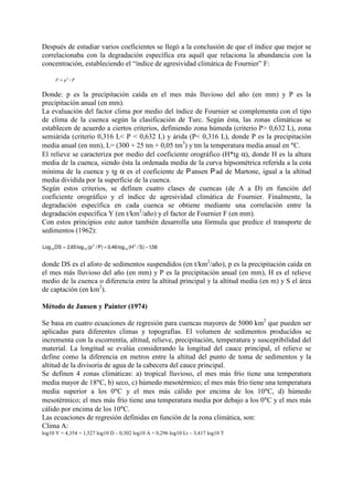 Después de estudiar varios coeficientes se llegó a la conclusión de que el índice que mejor se
correlacionaba con la degradación específica era aquél que relaciona la abundancia con la
concentración, estableciendo el “índice de agresividad climática de Fournier” F:
PpF /2
=
Donde: p es la precipitación caída en el mes más lluvioso del año (en mm) y P es la
precipitación anual (en mm).
La evaluación del factor clima por medio del índice de Fournier se complementa con el tipo
de clima de la cuenca según la clasificación de Turc. Según ésta, las zonas climáticas se
establecen de acuerdo a ciertos criterios, definiendo zona húmeda (criterio P> 0,632 L), zona
semiárida (criterio 0,316 L< P < 0,632 L) y árida (P< 0,316 L), donde P es la precipitación
media anual (en mm), L= (300 + 25 tm + 0,05 tm3
) y tm la temperatura media anual en °C.
El relieve se caracteriza por medio del coeficiente orográfico (H*tg α), donde H es la altura
media de la cuenca, siendo ésta la ordenada media de la curva hipsométrica referida a la cota
mínima de la cuenca y tg α es el coeficiente de ansen ad de Martone, igual a la altitud
media dividida por la superficie de la cuenca.
Según estos criterios, se definen cuatro clases de cuencas (de A a D) en función del
coeficiente orográfico y el índice de agresividad climática de Fournier. Finalmente, la
degradación específica en cada cuenca se obtiene mediante una correlación entre la
degradación específica Y (en t/km2
/año) y el factor de Fournier F (en mm).
Con estos principios este autor también desarrolla una fórmula que predice el transporte de
sedimentos (1962):
56,1)S/H(log46,0)P/p(log65,2DSLog 2
10
2
1010 −+=
donde DS es el aforo de sedimentos suspendidos (en t/km2
/año), p es la precipitación caída en
el mes más lluvioso del año (en mm) y P es la precipitación anual (en mm), H es el relieve
medio de la cuenca o diferencia entre la altitud principal y la altitud media (en m) y S el área
de captación (en km2
).
Método de Jansen y Painter (1974)
Se basa en cuatro ecuaciones de regresión para cuencas mayores de 5000 km2
que pueden ser
aplicadas para diferentes climas y topografías. El volumen de sedimentos producidos se
incrementa con la escorrentía, altitud, relieve, precipitación, temperatura y susceptibilidad del
material. La longitud se evalúa considerando la longitud del cauce principal, el relieve se
define como la diferencia en metros entre la altitud del punto de toma de sedimentos y la
altitud de la divisoria de agua de la cabecera del cauce principal.
Se definen 4 zonas climáticas: a) tropical lluvioso, el mes más frío tiene una temperatura
media mayor de 18°C, b) seco, c) húmedo mesotérmico; el mes más frío tiene una temperatura
media superior a los 0°C y el mes más cálido por encima de los 10°C, d) húmedo
mesotérmico; el mes más frío tiene una temperatura media por debajo a los 0°C y el mes más
cálido por encima de los 10°C.
Las ecuaciones de regresión definidas en función de la zona climática, son:
Clima A:
log10 Y = 4,354 + 1,527 log10 D – 0,302 log10 A + 0,296 log10 Lr – 3,417 log10 T
 