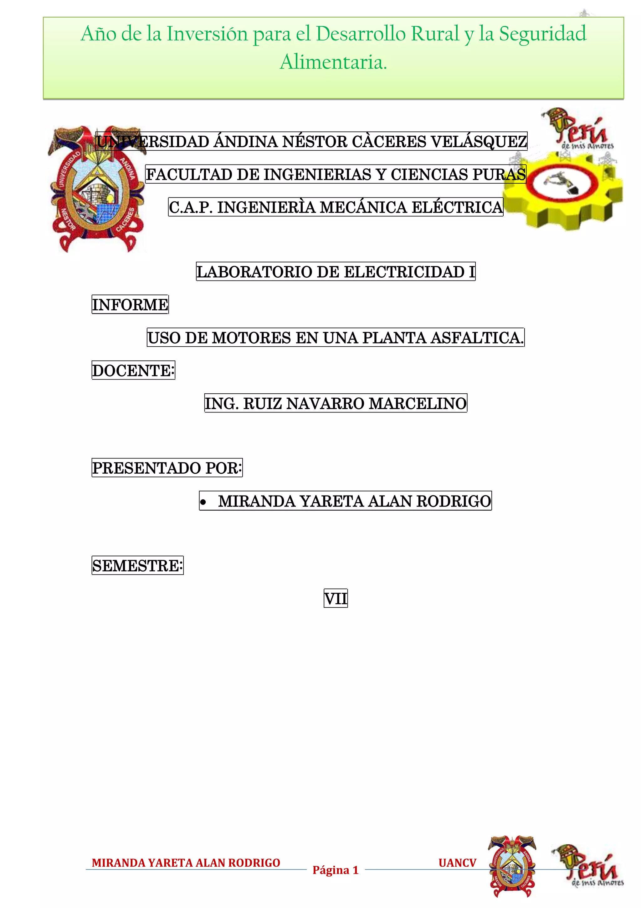 Año de ELECTRICIDAD I para el Desarrollo Rural y la Seguridad
la Inversión
TALLER DE
CAPIME
Alimentaria.

UNIVERSIDAD ÁNDINA NÉSTOR CÀCERES VELÁSQUEZ
FACULTAD DE INGENIERIAS Y CIENCIAS PURAS
C.A.P. INGENIERÌA MECÁNICA ELÉCTRICA

LABORATORIO DE ELECTRICIDAD I
INFORME
USO DE MOTORES EN UNA PLANTA ASFALTICA.
DOCENTE:
ING. RUIZ NAVARRO MARCELINO

PRESENTADO POR:
MIRANDA YARETA ALAN RODRIGO

SEMESTRE:
VII

MIRANDA YARETA ALAN RODRIGO

Página 1

UANCV

 