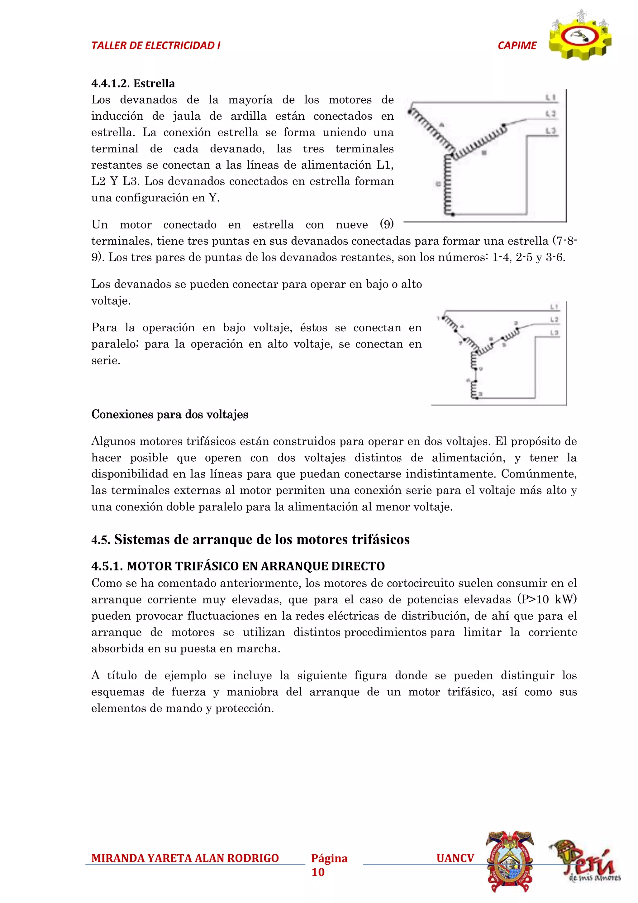 TALLER DE ELECTRICIDAD I

CAPIME

4.4.1.2. Estrella
Los devanados de la mayoría de los motores de
inducción de jaula de ardilla están conectados en
estrella. La conexión estrella se forma uniendo una
terminal de cada devanado, las tres terminales
restantes se conectan a las líneas de alimentación L1,
L2 Y L3. Los devanados conectados en estrella forman
una configuración en Y.
Un motor conectado en estrella con nueve (9)
terminales, tiene tres puntas en sus devanados conectadas para formar una estrella (7-89). Los tres pares de puntas de los devanados restantes, son los números: 1-4, 2-5 y 3-6.
Los devanados se pueden conectar para operar en bajo o alto
voltaje.
Para la operación en bajo voltaje, éstos se conectan en
paralelo; para la operación en alto voltaje, se conectan en
serie.

Conexiones para dos voltajes
Algunos motores trifásicos están construidos para operar en dos voltajes. El propósito de
hacer posible que operen con dos voltajes distintos de alimentación, y tener la
disponibilidad en las líneas para que puedan conectarse indistintamente. Comúnmente,
las terminales externas al motor permiten una conexión serie para el voltaje más alto y
una conexión doble paralelo para la alimentación al menor voltaje.

4.5. Sistemas de arranque de los motores trifásicos
4.5.1. MOTOR TRIFÁSICO EN ARRANQUE DIRECTO
Como se ha comentado anteriormente, los motores de cortocircuito suelen consumir en el
arranque corriente muy elevadas, que para el caso de potencias elevadas (P>10 kW)
pueden provocar fluctuaciones en la redes eléctricas de distribución, de ahí que para el
arranque de motores se utilizan distintos procedimientos para limitar la corriente
absorbida en su puesta en marcha.
A título de ejemplo se incluye la siguiente figura donde se pueden distinguir los
esquemas de fuerza y maniobra del arranque de un motor trifásico, así como sus
elementos de mando y protección.

MIRANDA YARETA ALAN RODRIGO

Página
10

UANCV

 