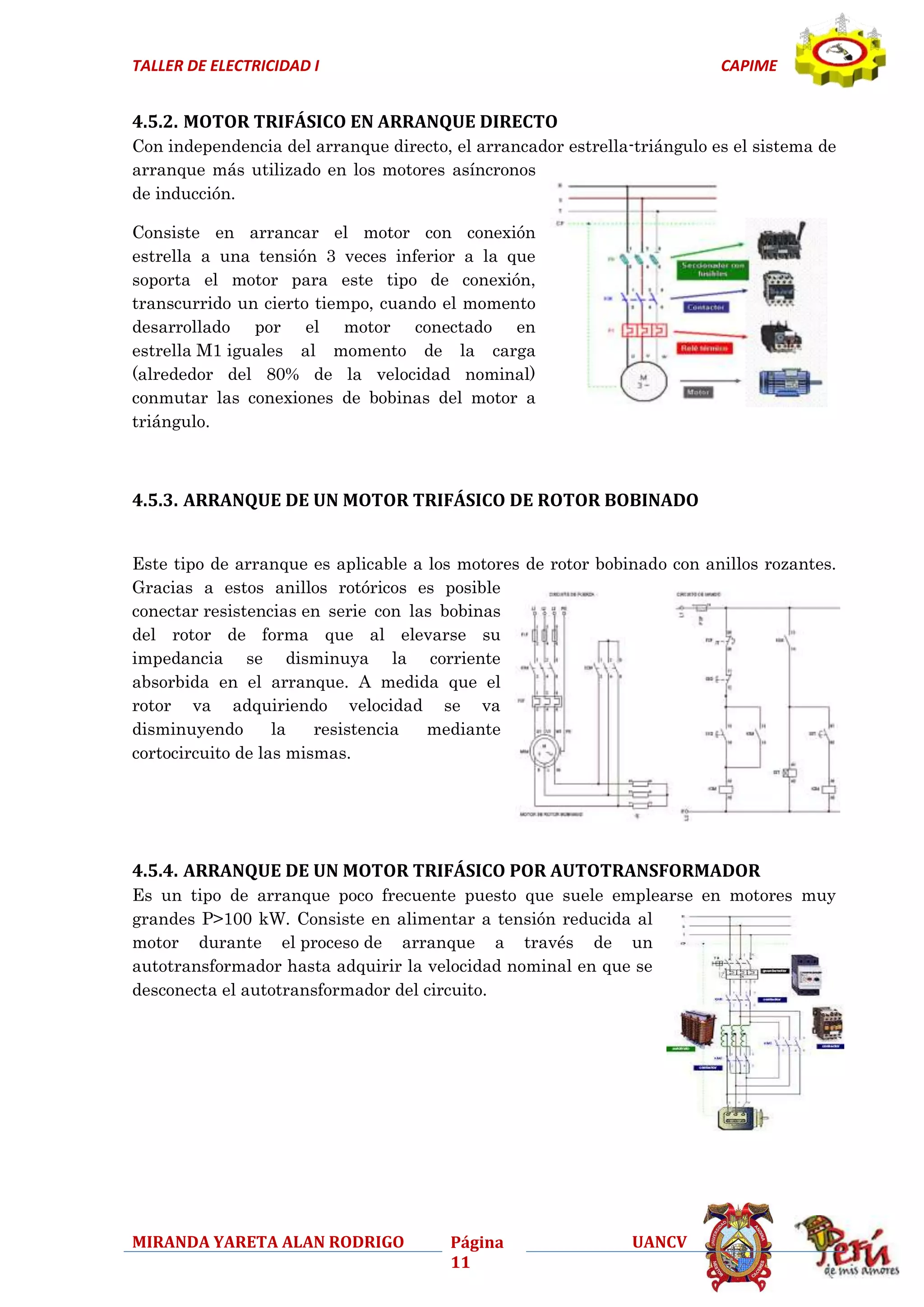 TALLER DE ELECTRICIDAD I

CAPIME

4.5.2. MOTOR TRIFÁSICO EN ARRANQUE DIRECTO
Con independencia del arranque directo, el arrancador estrella-triángulo es el sistema de
arranque más utilizado en los motores asíncronos
de inducción.
Consiste en arrancar el motor con conexión
estrella a una tensión 3 veces inferior a la que
soporta el motor para este tipo de conexión,
transcurrido un cierto tiempo, cuando el momento
desarrollado por el motor conectado en
estrella M1 iguales al momento de la carga
(alrededor del 80% de la velocidad nominal)
conmutar las conexiones de bobinas del motor a
triángulo.

4.5.3. ARRANQUE DE UN MOTOR TRIFÁSICO DE ROTOR BOBINADO
Este tipo de arranque es aplicable a los motores de rotor bobinado con anillos rozantes.
Gracias a estos anillos rotóricos es posible
conectar resistencias en serie con las bobinas
del rotor de forma que al elevarse su
impedancia se disminuya la corriente
absorbida en el arranque. A medida que el
rotor va adquiriendo velocidad se va
disminuyendo
la
resistencia
mediante
cortocircuito de las mismas.

4.5.4. ARRANQUE DE UN MOTOR TRIFÁSICO POR AUTOTRANSFORMADOR
Es un tipo de arranque poco frecuente puesto que suele emplearse en motores muy
grandes P>100 kW. Consiste en alimentar a tensión reducida al
motor durante el proceso de arranque a través de un
autotransformador hasta adquirir la velocidad nominal en que se
desconecta el autotransformador del circuito.

MIRANDA YARETA ALAN RODRIGO

Página
11

UANCV

 