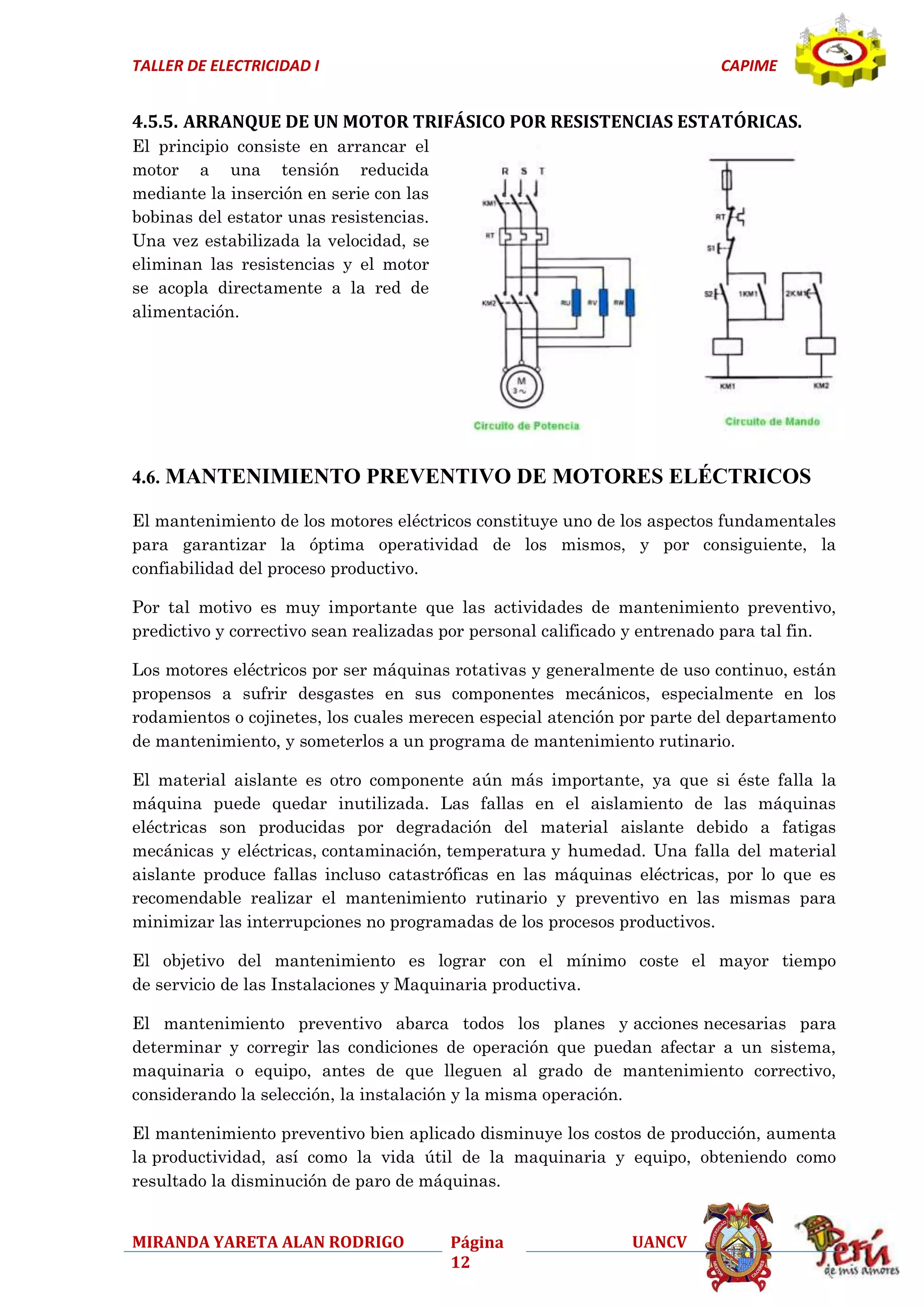 TALLER DE ELECTRICIDAD I

CAPIME

4.5.5. ARRANQUE DE UN MOTOR TRIFÁSICO POR RESISTENCIAS ESTATÓRICAS.
El principio consiste en arrancar el
motor a una tensión reducida
mediante la inserción en serie con las
bobinas del estator unas resistencias.
Una vez estabilizada la velocidad, se
eliminan las resistencias y el motor
se acopla directamente a la red de
alimentación.

4.6. MANTENIMIENTO PREVENTIVO DE MOTORES ELÉCTRICOS
El mantenimiento de los motores eléctricos constituye uno de los aspectos fundamentales
para garantizar la óptima operatividad de los mismos, y por consiguiente, la
confiabilidad del proceso productivo.
Por tal motivo es muy importante que las actividades de mantenimiento preventivo,
predictivo y correctivo sean realizadas por personal calificado y entrenado para tal fin.
Los motores eléctricos por ser máquinas rotativas y generalmente de uso continuo, están
propensos a sufrir desgastes en sus componentes mecánicos, especialmente en los
rodamientos o cojinetes, los cuales merecen especial atención por parte del departamento
de mantenimiento, y someterlos a un programa de mantenimiento rutinario.
El material aislante es otro componente aún más importante, ya que si éste falla la
máquina puede quedar inutilizada. Las fallas en el aislamiento de las máquinas
eléctricas son producidas por degradación del material aislante debido a fatigas
mecánicas y eléctricas, contaminación, temperatura y humedad. Una falla del material
aislante produce fallas incluso catastróficas en las máquinas eléctricas, por lo que es
recomendable realizar el mantenimiento rutinario y preventivo en las mismas para
minimizar las interrupciones no programadas de los procesos productivos.
El objetivo del mantenimiento es lograr con el mínimo coste el mayor tiempo
de servicio de las Instalaciones y Maquinaria productiva.
El mantenimiento preventivo abarca todos los planes y acciones necesarias para
determinar y corregir las condiciones de operación que puedan afectar a un sistema,
maquinaria o equipo, antes de que lleguen al grado de mantenimiento correctivo,
considerando la selección, la instalación y la misma operación.
El mantenimiento preventivo bien aplicado disminuye los costos de producción, aumenta
la productividad, así como la vida útil de la maquinaria y equipo, obteniendo como
resultado la disminución de paro de máquinas.
MIRANDA YARETA ALAN RODRIGO

Página
12

UANCV

 