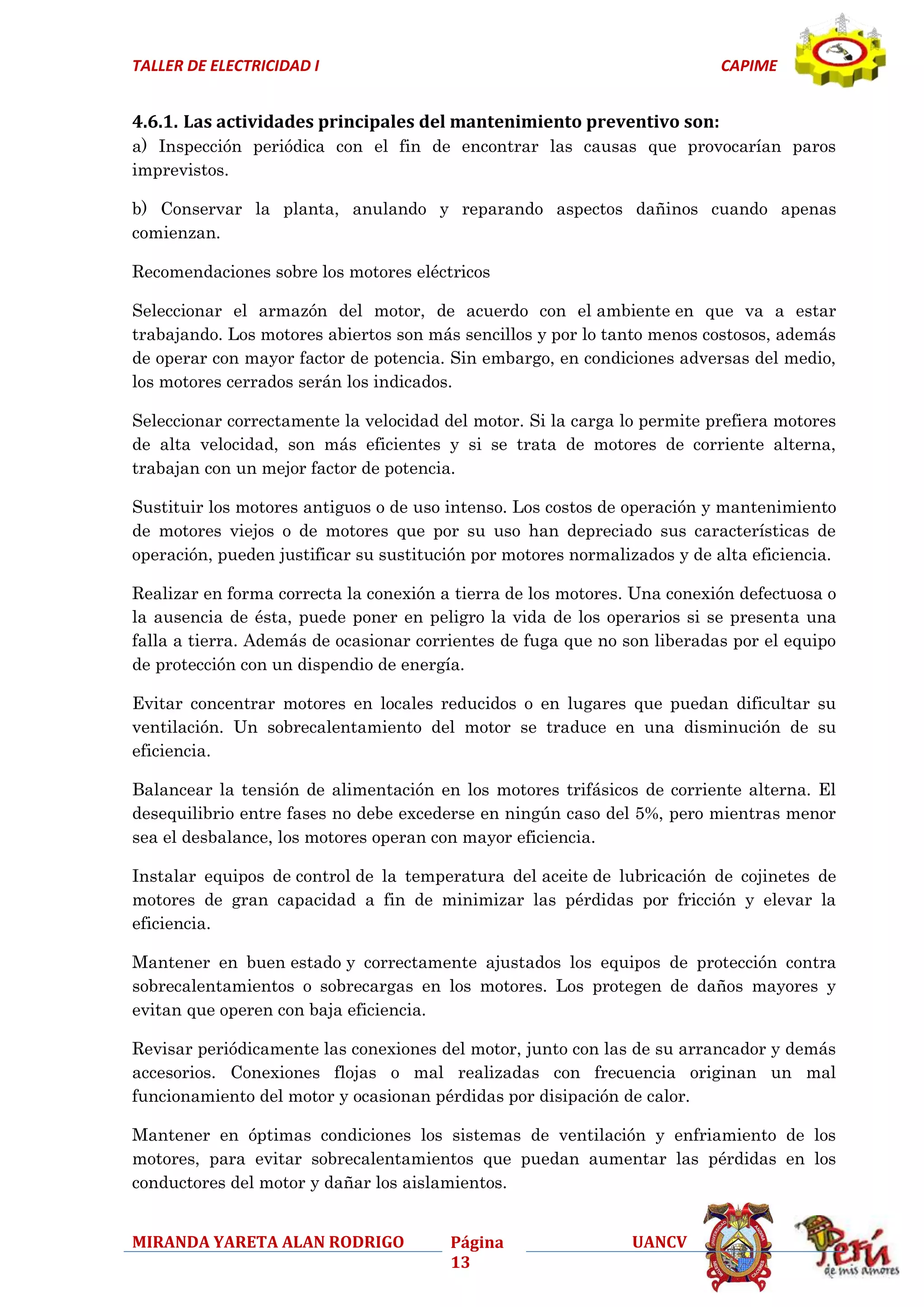 TALLER DE ELECTRICIDAD I

CAPIME

4.6.1. Las actividades principales del mantenimiento preventivo son:
a) Inspección periódica con el fin de encontrar las causas que provocarían paros
imprevistos.
b) Conservar la planta, anulando y reparando aspectos dañinos cuando apenas
comienzan.
Recomendaciones sobre los motores eléctricos
Seleccionar el armazón del motor, de acuerdo con el ambiente en que va a estar
trabajando. Los motores abiertos son más sencillos y por lo tanto menos costosos, además
de operar con mayor factor de potencia. Sin embargo, en condiciones adversas del medio,
los motores cerrados serán los indicados.
Seleccionar correctamente la velocidad del motor. Si la carga lo permite prefiera motores
de alta velocidad, son más eficientes y si se trata de motores de corriente alterna,
trabajan con un mejor factor de potencia.
Sustituir los motores antiguos o de uso intenso. Los costos de operación y mantenimiento
de motores viejos o de motores que por su uso han depreciado sus características de
operación, pueden justificar su sustitución por motores normalizados y de alta eficiencia.
Realizar en forma correcta la conexión a tierra de los motores. Una conexión defectuosa o
la ausencia de ésta, puede poner en peligro la vida de los operarios si se presenta una
falla a tierra. Además de ocasionar corrientes de fuga que no son liberadas por el equipo
de protección con un dispendio de energía.
Evitar concentrar motores en locales reducidos o en lugares que puedan dificultar su
ventilación. Un sobrecalentamiento del motor se traduce en una disminución de su
eficiencia.
Balancear la tensión de alimentación en los motores trifásicos de corriente alterna. El
desequilibrio entre fases no debe excederse en ningún caso del 5%, pero mientras menor
sea el desbalance, los motores operan con mayor eficiencia.
Instalar equipos de control de la temperatura del aceite de lubricación de cojinetes de
motores de gran capacidad a fin de minimizar las pérdidas por fricción y elevar la
eficiencia.
Mantener en buen estado y correctamente ajustados los equipos de protección contra
sobrecalentamientos o sobrecargas en los motores. Los protegen de daños mayores y
evitan que operen con baja eficiencia.
Revisar periódicamente las conexiones del motor, junto con las de su arrancador y demás
accesorios. Conexiones flojas o mal realizadas con frecuencia originan un mal
funcionamiento del motor y ocasionan pérdidas por disipación de calor.
Mantener en óptimas condiciones los sistemas de ventilación y enfriamiento de los
motores, para evitar sobrecalentamientos que puedan aumentar las pérdidas en los
conductores del motor y dañar los aislamientos.
MIRANDA YARETA ALAN RODRIGO

Página
13

UANCV

 