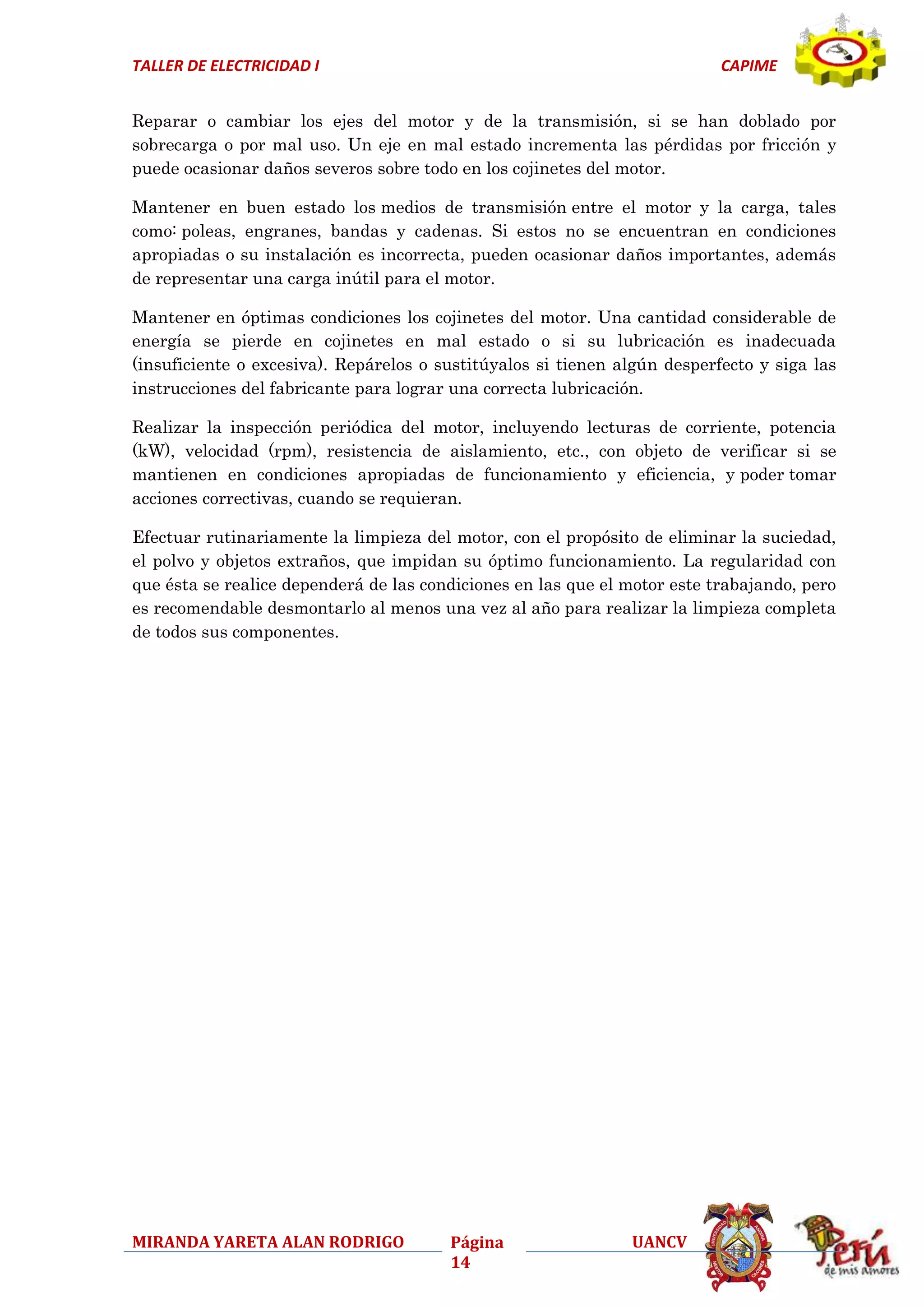 TALLER DE ELECTRICIDAD I

CAPIME

Reparar o cambiar los ejes del motor y de la transmisión, si se han doblado por
sobrecarga o por mal uso. Un eje en mal estado incrementa las pérdidas por fricción y
puede ocasionar daños severos sobre todo en los cojinetes del motor.
Mantener en buen estado los medios de transmisión entre el motor y la carga, tales
como: poleas, engranes, bandas y cadenas. Si estos no se encuentran en condiciones
apropiadas o su instalación es incorrecta, pueden ocasionar daños importantes, además
de representar una carga inútil para el motor.
Mantener en óptimas condiciones los cojinetes del motor. Una cantidad considerable de
energía se pierde en cojinetes en mal estado o si su lubricación es inadecuada
(insuficiente o excesiva). Repárelos o sustitúyalos si tienen algún desperfecto y siga las
instrucciones del fabricante para lograr una correcta lubricación.
Realizar la inspección periódica del motor, incluyendo lecturas de corriente, potencia
(kW), velocidad (rpm), resistencia de aislamiento, etc., con objeto de verificar si se
mantienen en condiciones apropiadas de funcionamiento y eficiencia, y poder tomar
acciones correctivas, cuando se requieran.
Efectuar rutinariamente la limpieza del motor, con el propósito de eliminar la suciedad,
el polvo y objetos extraños, que impidan su óptimo funcionamiento. La regularidad con
que ésta se realice dependerá de las condiciones en las que el motor este trabajando, pero
es recomendable desmontarlo al menos una vez al año para realizar la limpieza completa
de todos sus componentes.

MIRANDA YARETA ALAN RODRIGO

Página
14

UANCV

 