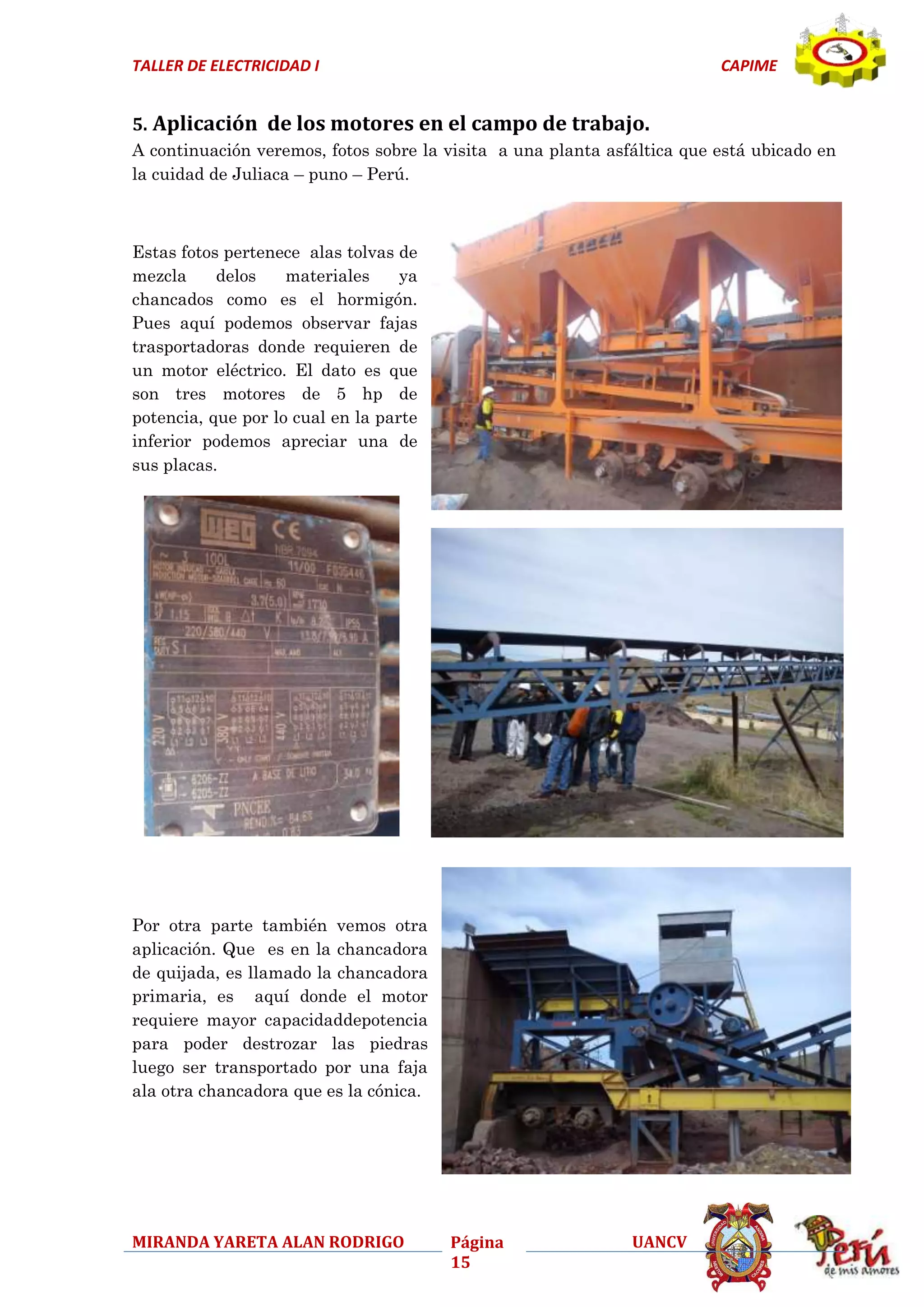 TALLER DE ELECTRICIDAD I

CAPIME

5. Aplicación de los motores en el campo de trabajo.
A continuación veremos, fotos sobre la visita a una planta asfáltica que está ubicado en
la cuidad de Juliaca – puno – Perú.

Estas fotos pertenece alas tolvas de
mezcla
delos
materiales
ya
chancados como es el hormigón.
Pues aquí podemos observar fajas
trasportadoras donde requieren de
un motor eléctrico. El dato es que
son tres motores de 5 hp de
potencia, que por lo cual en la parte
inferior podemos apreciar una de
sus placas.

Por otra parte también vemos otra
aplicación. Que es en la chancadora
de quijada, es llamado la chancadora
primaria, es aquí donde el motor
requiere mayor capacidaddepotencia
para poder destrozar las piedras
luego ser transportado por una faja
ala otra chancadora que es la cónica.

MIRANDA YARETA ALAN RODRIGO

Página
15

UANCV

 