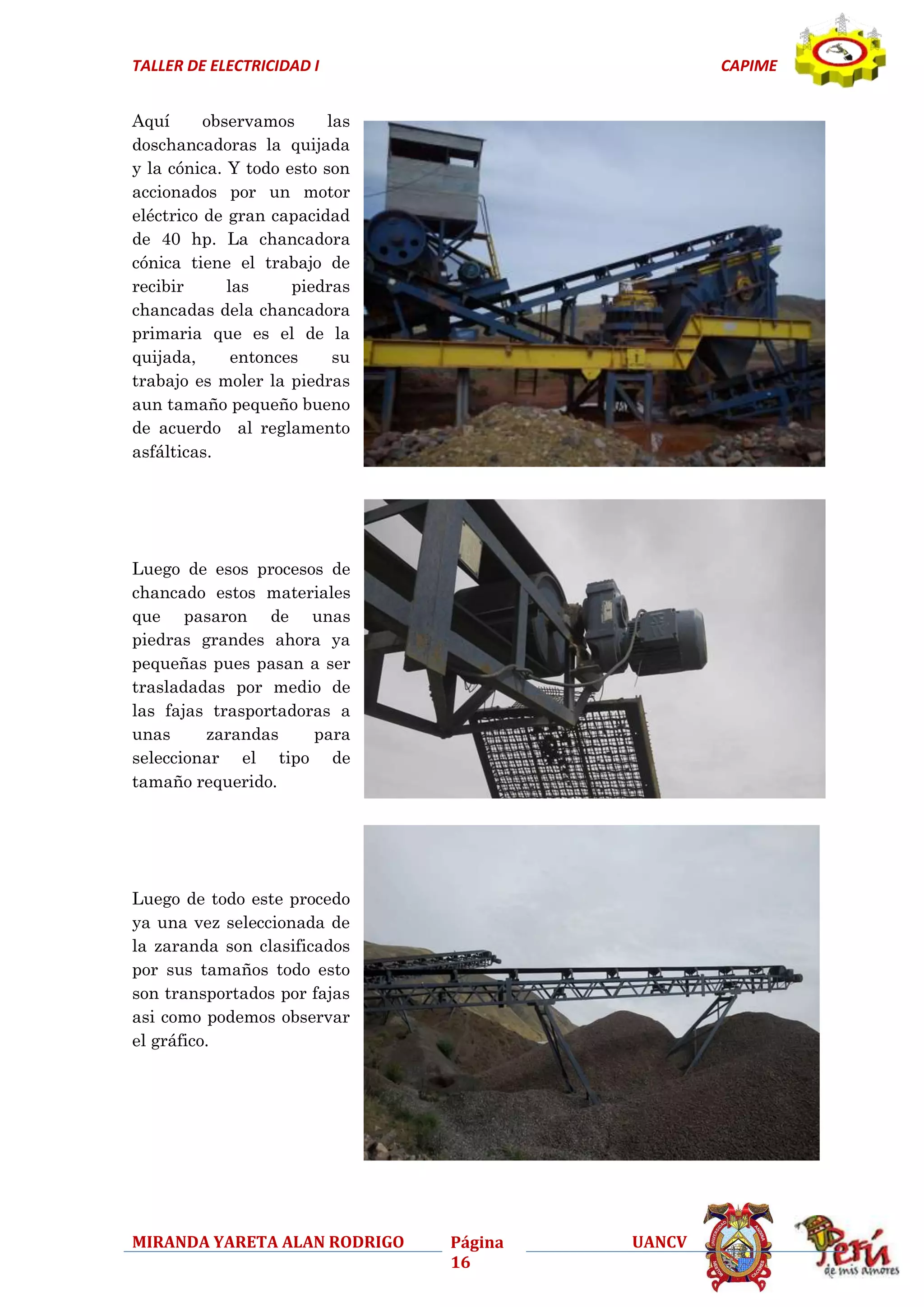 TALLER DE ELECTRICIDAD I

CAPIME

Aquí
observamos
las
doschancadoras la quijada
y la cónica. Y todo esto son
accionados por un motor
eléctrico de gran capacidad
de 40 hp. La chancadora
cónica tiene el trabajo de
recibir
las
piedras
chancadas dela chancadora
primaria que es el de la
quijada,
entonces
su
trabajo es moler la piedras
aun tamaño pequeño bueno
de acuerdo al reglamento
asfálticas.

Luego de esos procesos de
chancado estos materiales
que pasaron de unas
piedras grandes ahora ya
pequeñas pues pasan a ser
trasladadas por medio de
las fajas trasportadoras a
unas
zarandas
para
seleccionar el tipo de
tamaño requerido.

Luego de todo este procedo
ya una vez seleccionada de
la zaranda son clasificados
por sus tamaños todo esto
son transportados por fajas
asi como podemos observar
el gráfico.

MIRANDA YARETA ALAN RODRIGO

Página
16

UANCV

 
