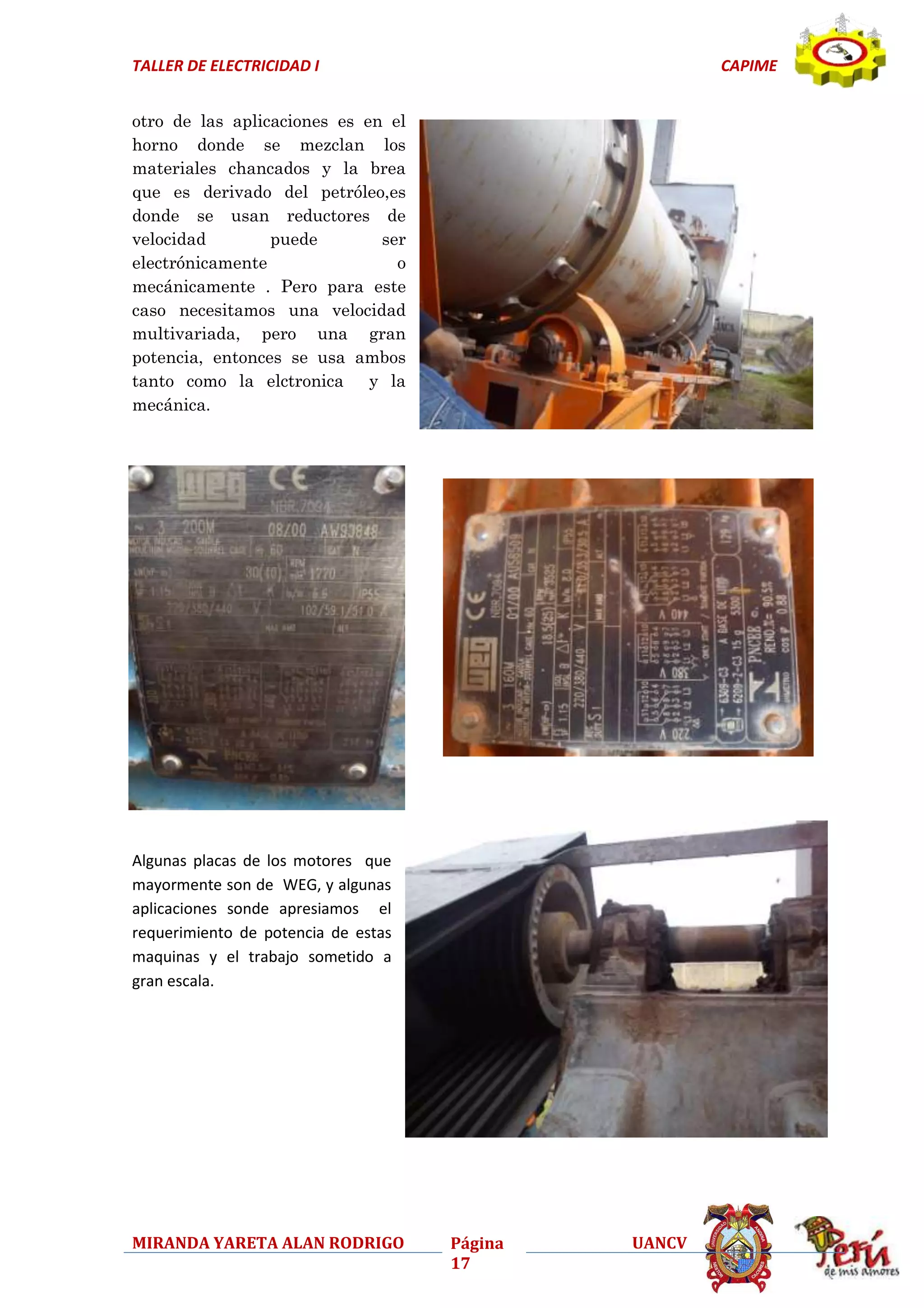TALLER DE ELECTRICIDAD I

CAPIME

otro de las aplicaciones es en el
horno donde se mezclan los
materiales chancados y la brea
que es derivado del petróleo,es
donde se usan reductores de
velocidad
puede
ser
electrónicamente
o
mecánicamente . Pero para este
caso necesitamos una velocidad
multivariada, pero una gran
potencia, entonces se usa ambos
tanto como la elctronica y la
mecánica.

Algunas placas de los motores que
mayormente son de WEG, y algunas
aplicaciones sonde apresiamos el
requerimiento de potencia de estas
maquinas y el trabajo sometido a
gran escala.

MIRANDA YARETA ALAN RODRIGO

Página
17

UANCV

 