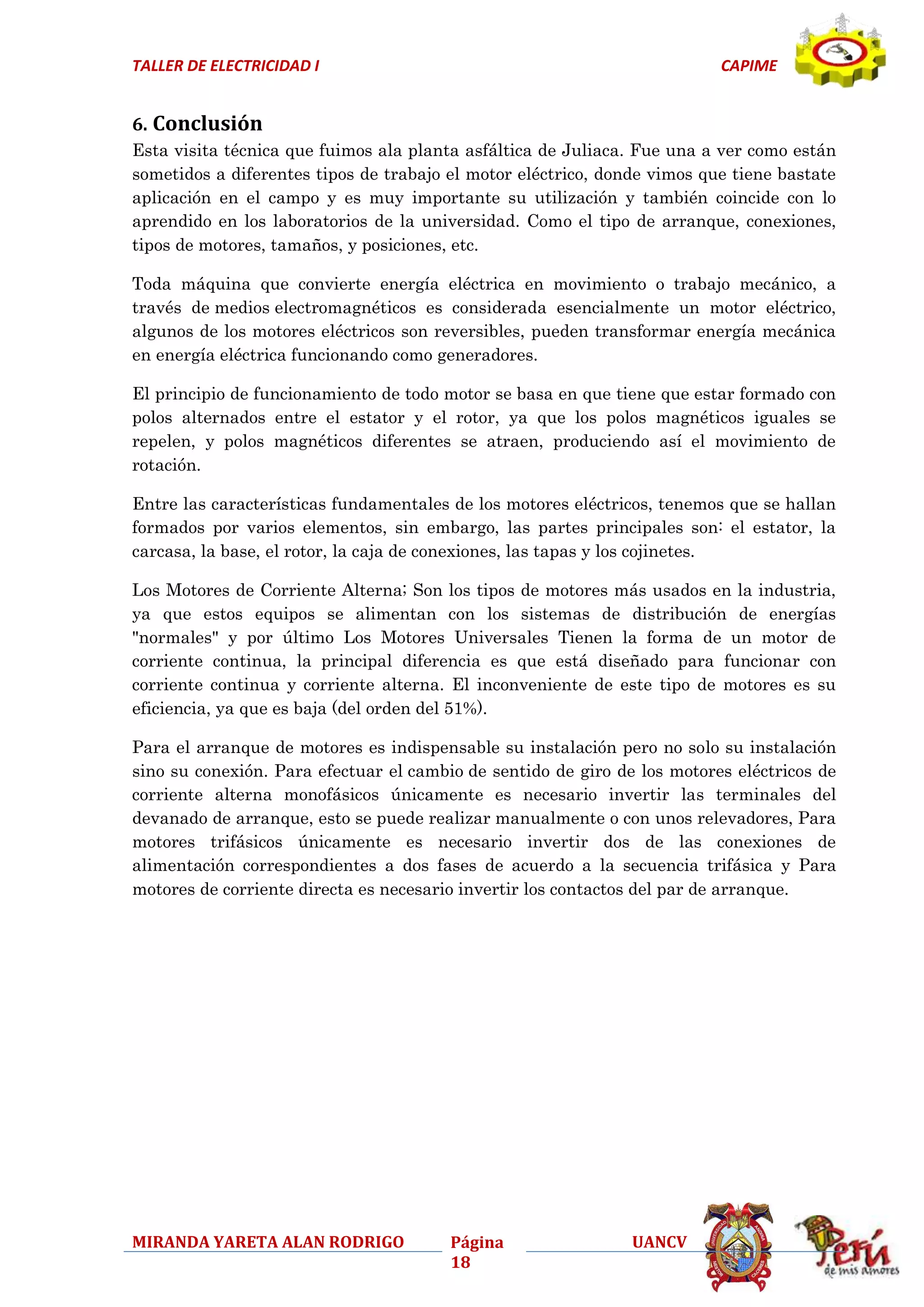 TALLER DE ELECTRICIDAD I

CAPIME

6. Conclusión
Esta visita técnica que fuimos ala planta asfáltica de Juliaca. Fue una a ver como están
sometidos a diferentes tipos de trabajo el motor eléctrico, donde vimos que tiene bastate
aplicación en el campo y es muy importante su utilización y también coincide con lo
aprendido en los laboratorios de la universidad. Como el tipo de arranque, conexiones,
tipos de motores, tamaños, y posiciones, etc.
Toda máquina que convierte energía eléctrica en movimiento o trabajo mecánico, a
través de medios electromagnéticos es considerada esencialmente un motor eléctrico,
algunos de los motores eléctricos son reversibles, pueden transformar energía mecánica
en energía eléctrica funcionando como generadores.
El principio de funcionamiento de todo motor se basa en que tiene que estar formado con
polos alternados entre el estator y el rotor, ya que los polos magnéticos iguales se
repelen, y polos magnéticos diferentes se atraen, produciendo así el movimiento de
rotación.
Entre las características fundamentales de los motores eléctricos, tenemos que se hallan
formados por varios elementos, sin embargo, las partes principales son: el estator, la
carcasa, la base, el rotor, la caja de conexiones, las tapas y los cojinetes.
Los Motores de Corriente Alterna; Son los tipos de motores más usados en la industria,
ya que estos equipos se alimentan con los sistemas de distribución de energías
"normales" y por último Los Motores Universales Tienen la forma de un motor de
corriente continua, la principal diferencia es que está diseñado para funcionar con
corriente continua y corriente alterna. El inconveniente de este tipo de motores es su
eficiencia, ya que es baja (del orden del 51%).
Para el arranque de motores es indispensable su instalación pero no solo su instalación
sino su conexión. Para efectuar el cambio de sentido de giro de los motores eléctricos de
corriente alterna monofásicos únicamente es necesario invertir las terminales del
devanado de arranque, esto se puede realizar manualmente o con unos relevadores, Para
motores trifásicos únicamente es necesario invertir dos de las conexiones de
alimentación correspondientes a dos fases de acuerdo a la secuencia trifásica y Para
motores de corriente directa es necesario invertir los contactos del par de arranque.

MIRANDA YARETA ALAN RODRIGO

Página
18

UANCV

 