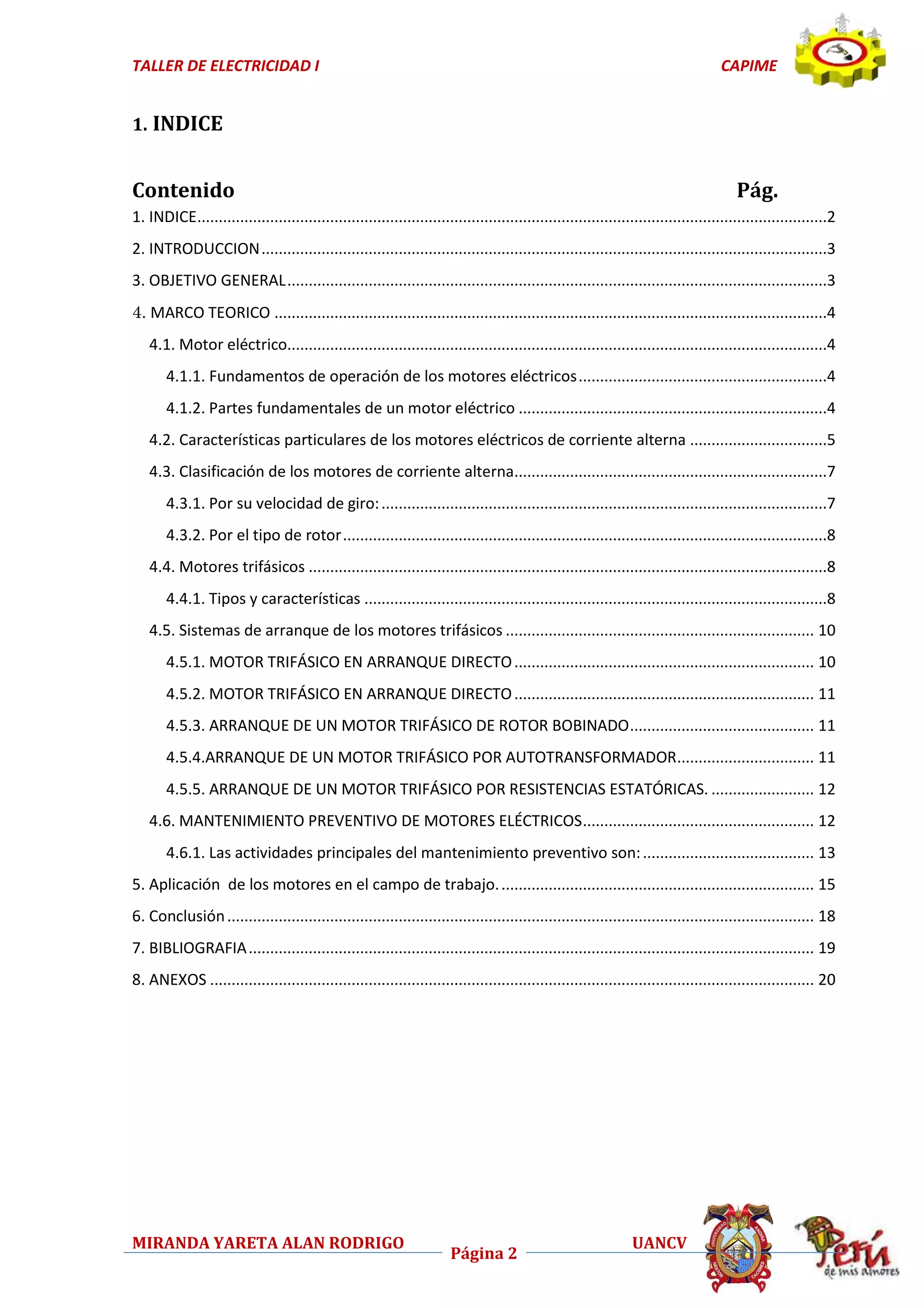 TALLER DE ELECTRICIDAD I

CAPIME

1. INDICE

Contenido

Pág.

1. INDICE...................................................................................................................................................2
2. INTRODUCCION ....................................................................................................................................3
3. OBJETIVO GENERAL ..............................................................................................................................3
4. MARCO TEORICO .................................................................................................................................4
4.1. Motor eléctrico..............................................................................................................................4
4.1.1. Fundamentos de operación de los motores eléctricos ..........................................................4
4.1.2. Partes fundamentales de un motor eléctrico ........................................................................4
4.2. Características particulares de los motores eléctricos de corriente alterna ................................5
4.3. Clasificación de los motores de corriente alterna.........................................................................7
4.3.1. Por su velocidad de giro: ........................................................................................................7
4.3.2. Por el tipo de rotor .................................................................................................................8
4.4. Motores trifásicos .........................................................................................................................8
4.4.1. Tipos y características ............................................................................................................8
4.5. Sistemas de arranque de los motores trifásicos ........................................................................ 10
4.5.1. MOTOR TRIFÁSICO EN ARRANQUE DIRECTO ...................................................................... 10
4.5.2. MOTOR TRIFÁSICO EN ARRANQUE DIRECTO ...................................................................... 11
4.5.3. ARRANQUE DE UN MOTOR TRIFÁSICO DE ROTOR BOBINADO ........................................... 11
4.5.4.ARRANQUE DE UN MOTOR TRIFÁSICO POR AUTOTRANSFORMADOR................................ 11
4.5.5. ARRANQUE DE UN MOTOR TRIFÁSICO POR RESISTENCIAS ESTATÓRICAS. ........................ 12
4.6. MANTENIMIENTO PREVENTIVO DE MOTORES ELÉCTRICOS ...................................................... 12
4.6.1. Las actividades principales del mantenimiento preventivo son: ........................................ 13
5. Aplicación de los motores en el campo de trabajo. ......................................................................... 15
6. Conclusión ......................................................................................................................................... 18
7. BIBLIOGRAFIA .................................................................................................................................... 19
8. ANEXOS ............................................................................................................................................. 20

MIRANDA YARETA ALAN RODRIGO

Página 2

UANCV

 