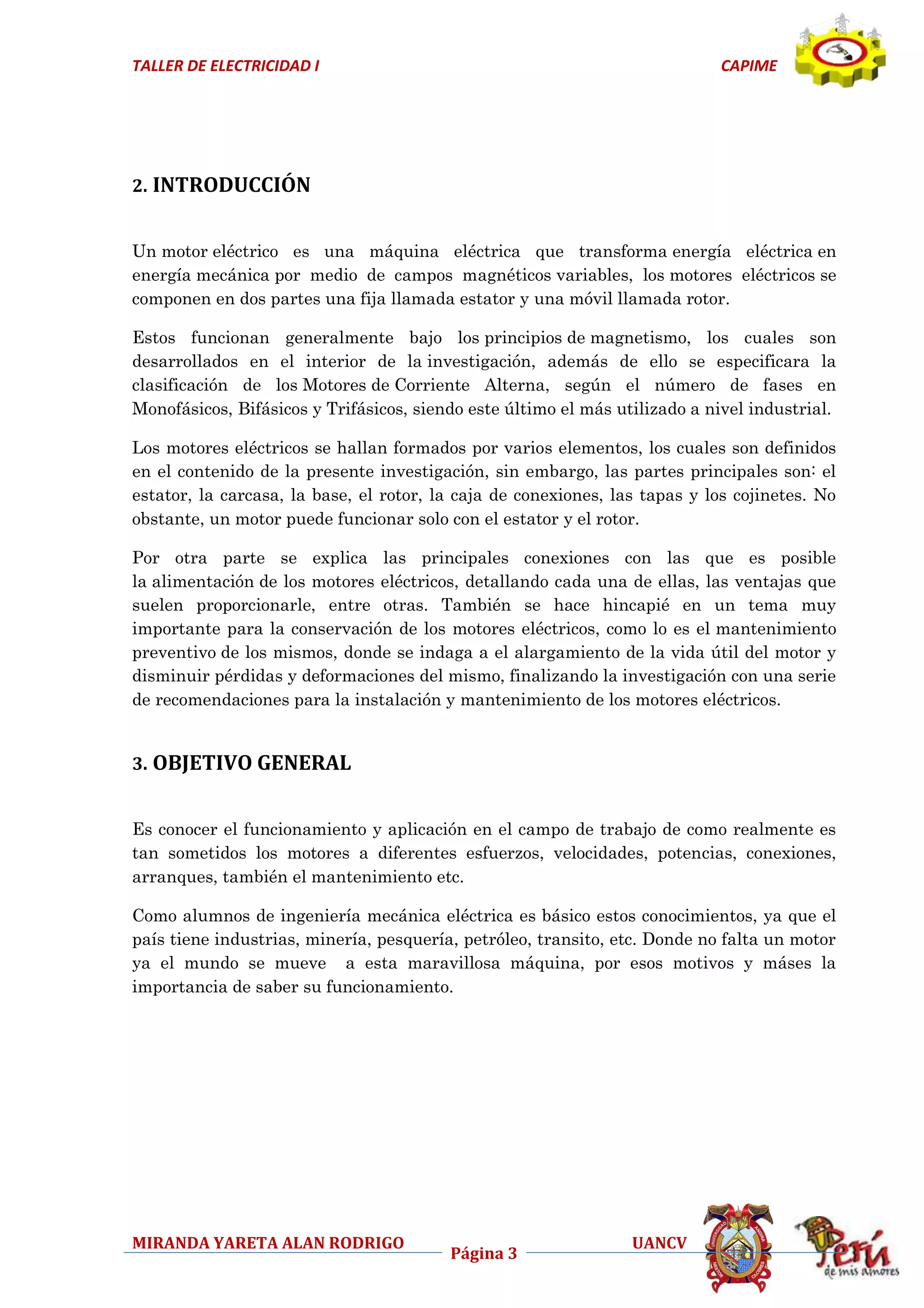 TALLER DE ELECTRICIDAD I

CAPIME

2. INTRODUCCIÓN
Un motor eléctrico es una máquina eléctrica que transforma energía eléctrica en
energía mecánica por medio de campos magnéticos variables, los motores eléctricos se
componen en dos partes una fija llamada estator y una móvil llamada rotor.
Estos funcionan generalmente bajo los principios de magnetismo, los cuales son
desarrollados en el interior de la investigación, además de ello se especificara la
clasificación de los Motores de Corriente Alterna, según el número de fases en
Monofásicos, Bifásicos y Trifásicos, siendo este último el más utilizado a nivel industrial.
Los motores eléctricos se hallan formados por varios elementos, los cuales son definidos
en el contenido de la presente investigación, sin embargo, las partes principales son: el
estator, la carcasa, la base, el rotor, la caja de conexiones, las tapas y los cojinetes. No
obstante, un motor puede funcionar solo con el estator y el rotor.
Por otra parte se explica las principales conexiones con las que es posible
la alimentación de los motores eléctricos, detallando cada una de ellas, las ventajas que
suelen proporcionarle, entre otras. También se hace hincapié en un tema muy
importante para la conservación de los motores eléctricos, como lo es el mantenimiento
preventivo de los mismos, donde se indaga a el alargamiento de la vida útil del motor y
disminuir pérdidas y deformaciones del mismo, finalizando la investigación con una serie
de recomendaciones para la instalación y mantenimiento de los motores eléctricos.

3. OBJETIVO GENERAL
Es conocer el funcionamiento y aplicación en el campo de trabajo de como realmente es
tan sometidos los motores a diferentes esfuerzos, velocidades, potencias, conexiones,
arranques, también el mantenimiento etc.
Como alumnos de ingeniería mecánica eléctrica es básico estos conocimientos, ya que el
país tiene industrias, minería, pesquería, petróleo, transito, etc. Donde no falta un motor
ya el mundo se mueve a esta maravillosa máquina, por esos motivos y máses la
importancia de saber su funcionamiento.

MIRANDA YARETA ALAN RODRIGO

Página 3

UANCV

 