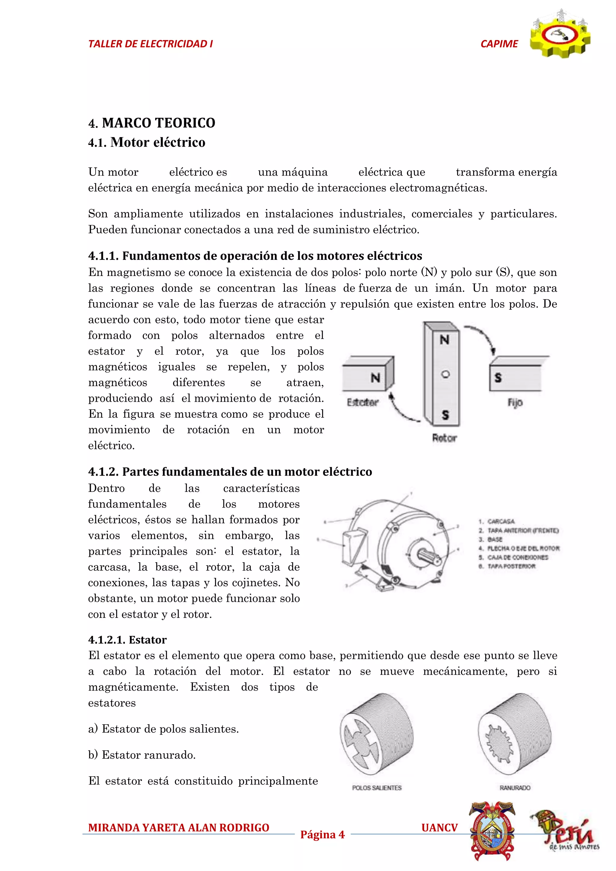 TALLER DE ELECTRICIDAD I

CAPIME

4. MARCO TEORICO
4.1. Motor eléctrico
Un motor
eléctrico es
una máquina
eléctrica que
transforma energía
eléctrica en energía mecánica por medio de interacciones electromagnéticas.
Son ampliamente utilizados en instalaciones industriales, comerciales y particulares.
Pueden funcionar conectados a una red de suministro eléctrico.

4.1.1. Fundamentos de operación de los motores eléctricos
En magnetismo se conoce la existencia de dos polos: polo norte (N) y polo sur (S), que son
las regiones donde se concentran las líneas de fuerza de un imán. Un motor para
funcionar se vale de las fuerzas de atracción y repulsión que existen entre los polos. De
acuerdo con esto, todo motor tiene que estar
formado con polos alternados entre el
estator y el rotor, ya que los polos
magnéticos iguales se repelen, y polos
magnéticos
diferentes
se
atraen,
produciendo así el movimiento de rotación.
En la figura se muestra como se produce el
movimiento de rotación en un motor
eléctrico.

4.1.2. Partes fundamentales de un motor eléctrico
Dentro
de
las
características
fundamentales
de
los
motores
eléctricos, éstos se hallan formados por
varios elementos, sin embargo, las
partes principales son: el estator, la
carcasa, la base, el rotor, la caja de
conexiones, las tapas y los cojinetes. No
obstante, un motor puede funcionar solo
con el estator y el rotor.
4.1.2.1. Estator
El estator es el elemento que opera como base, permitiendo que desde ese punto se lleve
a cabo la rotación del motor. El estator no se mueve mecánicamente, pero si
magnéticamente. Existen dos tipos de
estatores
a) Estator de polos salientes.
b) Estator ranurado.
El estator está constituido principalmente

MIRANDA YARETA ALAN RODRIGO

Página 4

UANCV

 