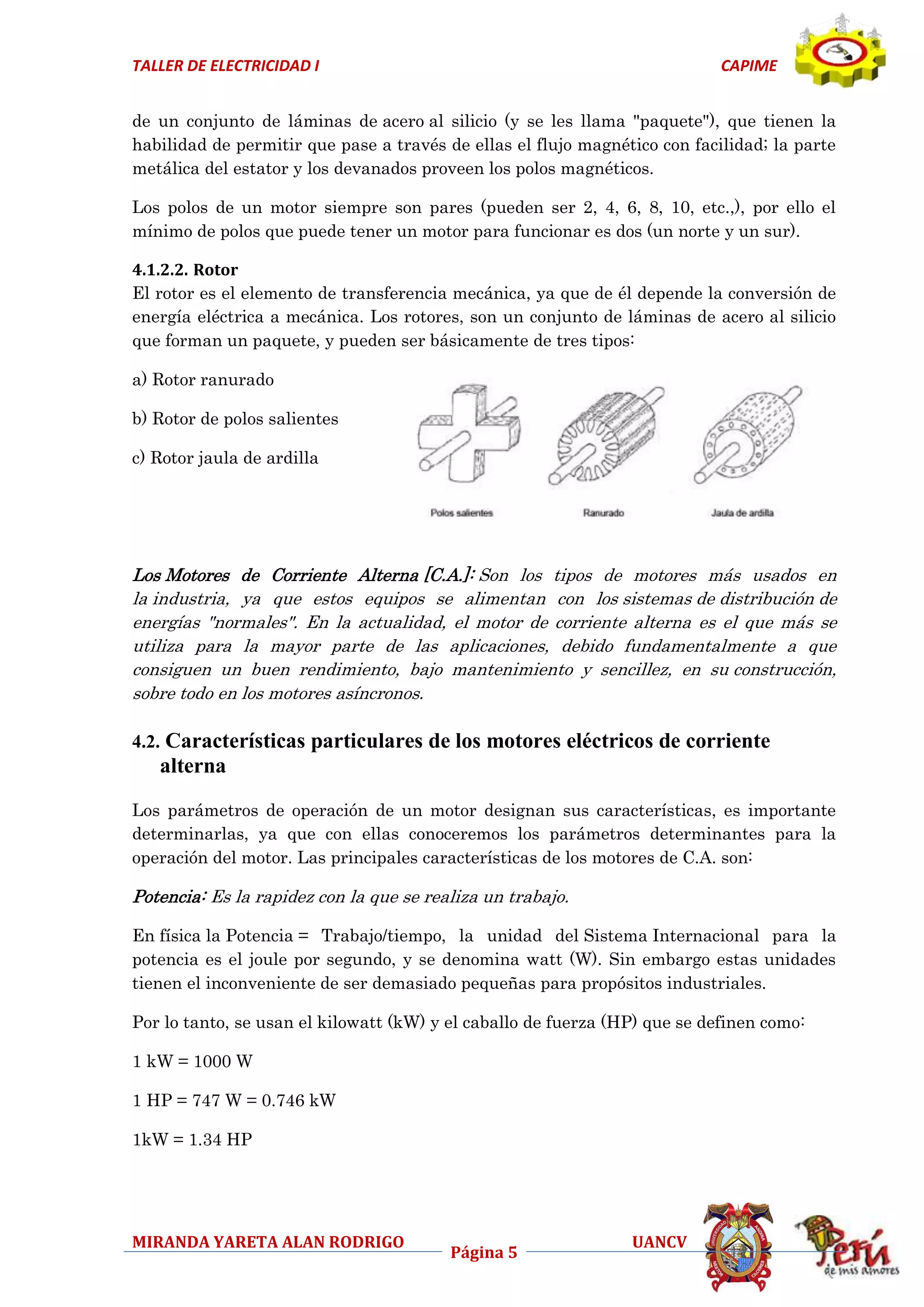 TALLER DE ELECTRICIDAD I

CAPIME

de un conjunto de láminas de acero al silicio (y se les llama "paquete"), que tienen la
habilidad de permitir que pase a través de ellas el flujo magnético con facilidad; la parte
metálica del estator y los devanados proveen los polos magnéticos.
Los polos de un motor siempre son pares (pueden ser 2, 4, 6, 8, 10, etc.,), por ello el
mínimo de polos que puede tener un motor para funcionar es dos (un norte y un sur).
4.1.2.2. Rotor
El rotor es el elemento de transferencia mecánica, ya que de él depende la conversión de
energía eléctrica a mecánica. Los rotores, son un conjunto de láminas de acero al silicio
que forman un paquete, y pueden ser básicamente de tres tipos:
a) Rotor ranurado
b) Rotor de polos salientes
c) Rotor jaula de ardilla

Los Motores de Corriente Alterna [C.A.]: Son los tipos de motores más usados en
la industria, ya que estos equipos se alimentan con los sistemas de distribución de
energías "normales". En la actualidad, el motor de corriente alterna es el que más se
utiliza para la mayor parte de las aplicaciones, debido fundamentalmente a que
consiguen un buen rendimiento, bajo mantenimiento y sencillez, en su construcción,
sobre todo en los motores asíncronos.

4.2. Características particulares de los motores eléctricos de corriente

alterna
Los parámetros de operación de un motor designan sus características, es importante
determinarlas, ya que con ellas conoceremos los parámetros determinantes para la
operación del motor. Las principales características de los motores de C.A. son:

Potencia: Es la rapidez con la que se realiza un trabajo.
En física la Potencia = Trabajo/tiempo, la unidad del Sistema Internacional para la
potencia es el joule por segundo, y se denomina watt (W). Sin embargo estas unidades
tienen el inconveniente de ser demasiado pequeñas para propósitos industriales.
Por lo tanto, se usan el kilowatt (kW) y el caballo de fuerza (HP) que se definen como:
1 kW = 1000 W
1 HP = 747 W = 0.746 kW
1kW = 1.34 HP

MIRANDA YARETA ALAN RODRIGO

Página 5

UANCV

 