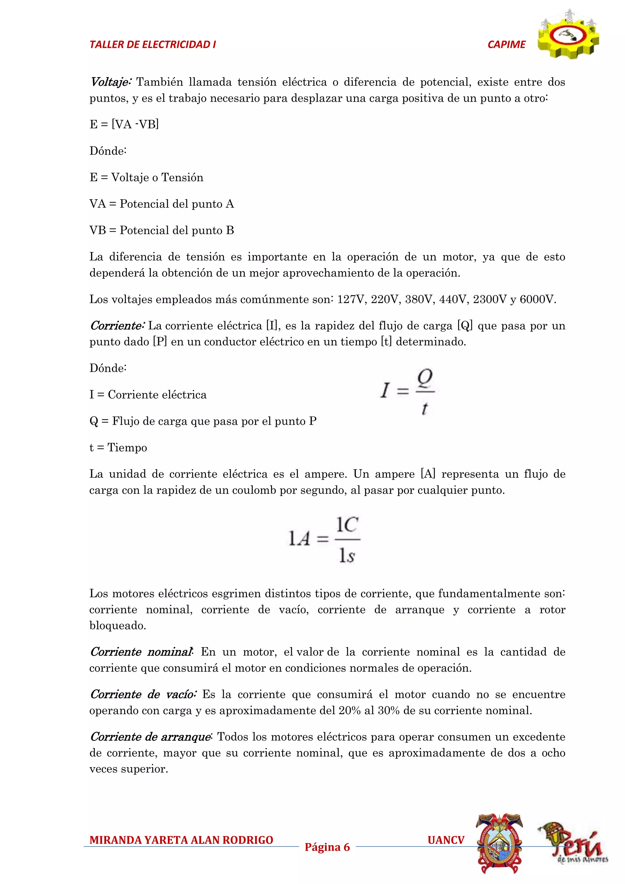 TALLER DE ELECTRICIDAD I

CAPIME

Voltaje: También llamada tensión eléctrica o diferencia de potencial, existe entre dos
puntos, y es el trabajo necesario para desplazar una carga positiva de un punto a otro:
E = [VA -VB]
Dónde:
E = Voltaje o Tensión
VA = Potencial del punto A
VB = Potencial del punto B
La diferencia de tensión es importante en la operación de un motor, ya que de esto
dependerá la obtención de un mejor aprovechamiento de la operación.
Los voltajes empleados más comúnmente son: 127V, 220V, 380V, 440V, 2300V y 6000V.

Corriente: La corriente eléctrica [I], es la rapidez del flujo de carga [Q] que pasa por un
punto dado [P] en un conductor eléctrico en un tiempo [t] determinado.
Dónde:
I = Corriente eléctrica
Q = Flujo de carga que pasa por el punto P
t = Tiempo
La unidad de corriente eléctrica es el ampere. Un ampere [A] representa un flujo de
carga con la rapidez de un coulomb por segundo, al pasar por cualquier punto.

Los motores eléctricos esgrimen distintos tipos de corriente, que fundamentalmente son:
corriente nominal, corriente de vacío, corriente de arranque y corriente a rotor
bloqueado.

Corriente nominal: En un motor, el valor de la corriente nominal es la cantidad de
corriente que consumirá el motor en condiciones normales de operación.

Corriente de vacío: Es la corriente que consumirá el motor cuando no se encuentre
operando con carga y es aproximadamente del 20% al 30% de su corriente nominal.

Corriente de arranque: Todos los motores eléctricos para operar consumen un excedente
de corriente, mayor que su corriente nominal, que es aproximadamente de dos a ocho
veces superior.

MIRANDA YARETA ALAN RODRIGO

Página 6

UANCV

 