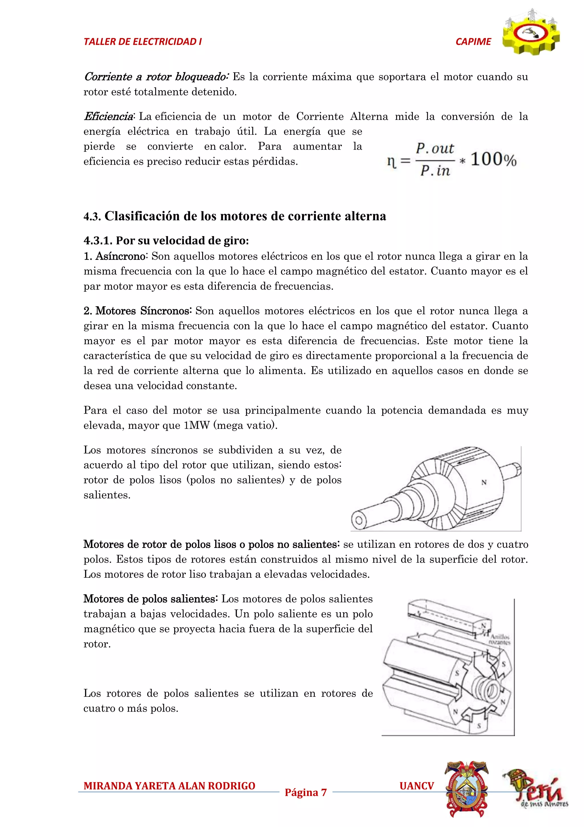 TALLER DE ELECTRICIDAD I

CAPIME

Corriente a rotor bloqueado: Es la corriente máxima que soportara el motor cuando su
rotor esté totalmente detenido.

Eficiencia: La eficiencia de un motor de Corriente Alterna mide la conversión de la
energía eléctrica en trabajo útil. La energía que se
pierde se convierte en calor. Para aumentar la
eficiencia es preciso reducir estas pérdidas.

4.3. Clasificación de los motores de corriente alterna
4.3.1. Por su velocidad de giro:
1. Asíncrono: Son aquellos motores eléctricos en los que el rotor nunca llega a girar en la
misma frecuencia con la que lo hace el campo magnético del estator. Cuanto mayor es el
par motor mayor es esta diferencia de frecuencias.
2. Motores Síncronos: Son aquellos motores eléctricos en los que el rotor nunca llega a
girar en la misma frecuencia con la que lo hace el campo magnético del estator. Cuanto
mayor es el par motor mayor es esta diferencia de frecuencias. Este motor tiene la
característica de que su velocidad de giro es directamente proporcional a la frecuencia de
la red de corriente alterna que lo alimenta. Es utilizado en aquellos casos en donde se
desea una velocidad constante.
Para el caso del motor se usa principalmente cuando la potencia demandada es muy
elevada, mayor que 1MW (mega vatio).
Los motores síncronos se subdividen a su vez, de
acuerdo al tipo del rotor que utilizan, siendo estos:
rotor de polos lisos (polos no salientes) y de polos
salientes.

Motores de rotor de polos lisos o polos no salientes: se utilizan en rotores de dos y cuatro
polos. Estos tipos de rotores están construidos al mismo nivel de la superficie del rotor.
Los motores de rotor liso trabajan a elevadas velocidades.
Motores de polos salientes: Los motores de polos salientes
trabajan a bajas velocidades. Un polo saliente es un polo
magnético que se proyecta hacia fuera de la superficie del
rotor.

Los rotores de polos salientes se utilizan en rotores de
cuatro o más polos.

MIRANDA YARETA ALAN RODRIGO

Página 7

UANCV

 