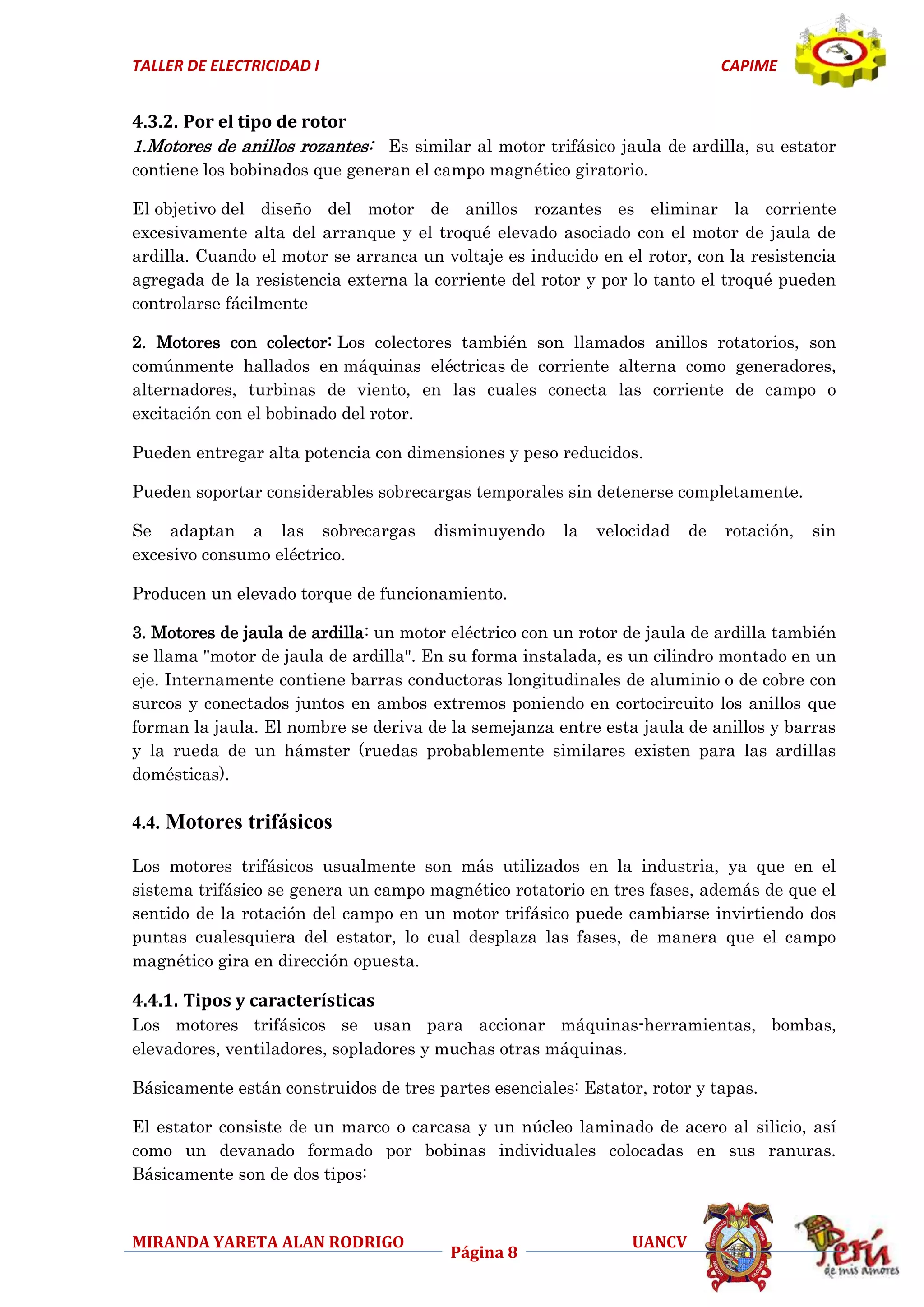 TALLER DE ELECTRICIDAD I

CAPIME

4.3.2. Por el tipo de rotor
1.Motores de anillos rozantes: Es similar al motor trifásico jaula de ardilla, su estator
contiene los bobinados que generan el campo magnético giratorio.
El objetivo del diseño del motor de anillos rozantes es eliminar la corriente
excesivamente alta del arranque y el troqué elevado asociado con el motor de jaula de
ardilla. Cuando el motor se arranca un voltaje es inducido en el rotor, con la resistencia
agregada de la resistencia externa la corriente del rotor y por lo tanto el troqué pueden
controlarse fácilmente
2. Motores con colector: Los colectores también son llamados anillos rotatorios, son
comúnmente hallados en máquinas eléctricas de corriente alterna como generadores,
alternadores, turbinas de viento, en las cuales conecta las corriente de campo o
excitación con el bobinado del rotor.
Pueden entregar alta potencia con dimensiones y peso reducidos.
Pueden soportar considerables sobrecargas temporales sin detenerse completamente.
Se adaptan a las sobrecargas
excesivo consumo eléctrico.

disminuyendo

la

velocidad

de

rotación,

sin

Producen un elevado torque de funcionamiento.
3. Motores de jaula de ardilla: un motor eléctrico con un rotor de jaula de ardilla también
se llama "motor de jaula de ardilla". En su forma instalada, es un cilindro montado en un
eje. Internamente contiene barras conductoras longitudinales de aluminio o de cobre con
surcos y conectados juntos en ambos extremos poniendo en cortocircuito los anillos que
forman la jaula. El nombre se deriva de la semejanza entre esta jaula de anillos y barras
y la rueda de un hámster (ruedas probablemente similares existen para las ardillas
domésticas).

4.4. Motores trifásicos
Los motores trifásicos usualmente son más utilizados en la industria, ya que en el
sistema trifásico se genera un campo magnético rotatorio en tres fases, además de que el
sentido de la rotación del campo en un motor trifásico puede cambiarse invirtiendo dos
puntas cualesquiera del estator, lo cual desplaza las fases, de manera que el campo
magnético gira en dirección opuesta.

4.4.1. Tipos y características
Los motores trifásicos se usan para accionar máquinas-herramientas, bombas,
elevadores, ventiladores, sopladores y muchas otras máquinas.
Básicamente están construidos de tres partes esenciales: Estator, rotor y tapas.
El estator consiste de un marco o carcasa y un núcleo laminado de acero al silicio, así
como un devanado formado por bobinas individuales colocadas en sus ranuras.
Básicamente son de dos tipos:

MIRANDA YARETA ALAN RODRIGO

Página 8

UANCV

 