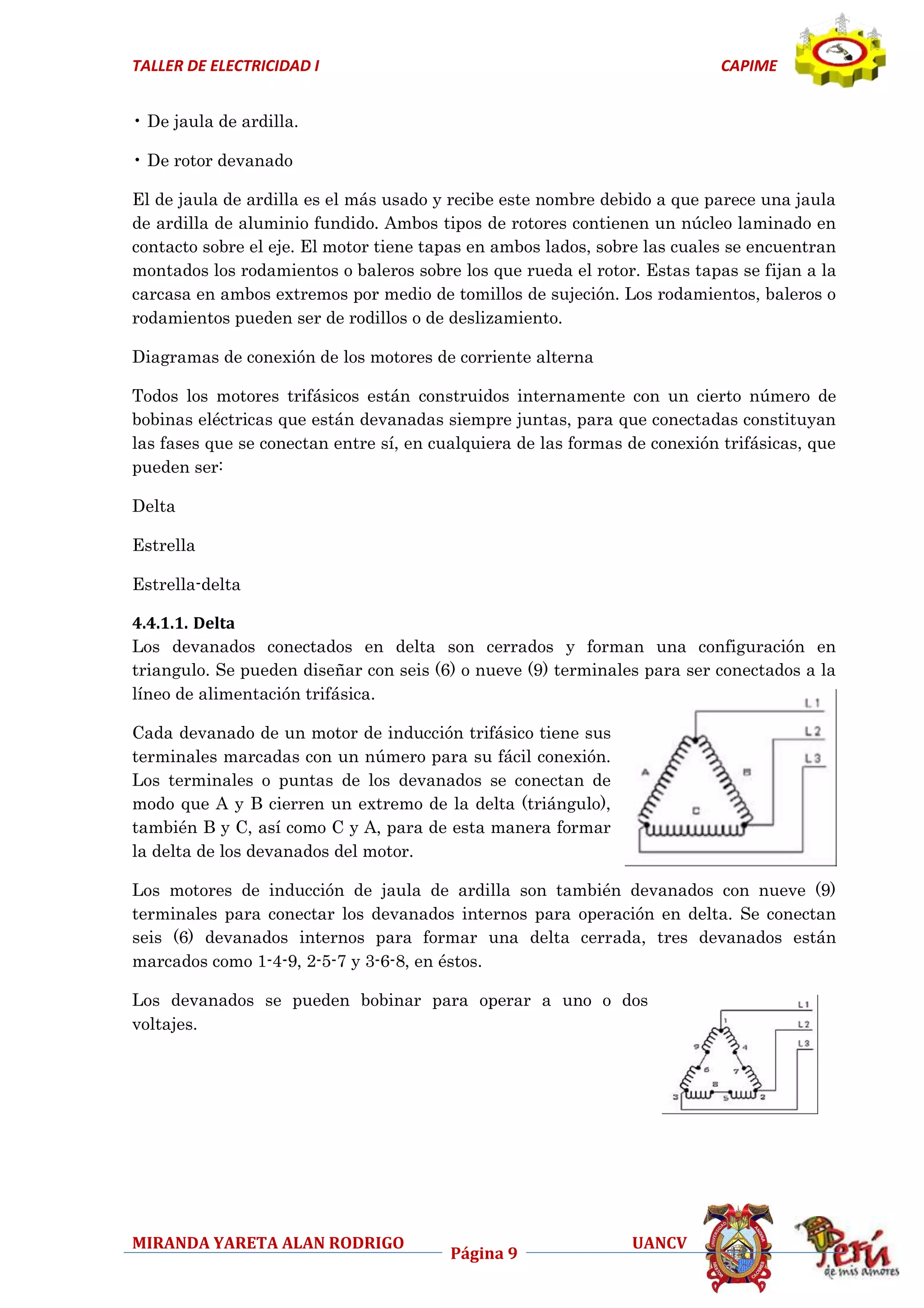 TALLER DE ELECTRICIDAD I

CAPIME

• De jaula de ardilla.
• De rotor devanado
El de jaula de ardilla es el más usado y recibe este nombre debido a que parece una jaula
de ardilla de aluminio fundido. Ambos tipos de rotores contienen un núcleo laminado en
contacto sobre el eje. El motor tiene tapas en ambos lados, sobre las cuales se encuentran
montados los rodamientos o baleros sobre los que rueda el rotor. Estas tapas se fijan a la
carcasa en ambos extremos por medio de tomillos de sujeción. Los rodamientos, baleros o
rodamientos pueden ser de rodillos o de deslizamiento.
Diagramas de conexión de los motores de corriente alterna
Todos los motores trifásicos están construidos internamente con un cierto número de
bobinas eléctricas que están devanadas siempre juntas, para que conectadas constituyan
las fases que se conectan entre sí, en cualquiera de las formas de conexión trifásicas, que
pueden ser:
Delta
Estrella
Estrella-delta
4.4.1.1. Delta
Los devanados conectados en delta son cerrados y forman una configuración en
triangulo. Se pueden diseñar con seis (6) o nueve (9) terminales para ser conectados a la
líneo de alimentación trifásica.
Cada devanado de un motor de inducción trifásico tiene sus
terminales marcadas con un número para su fácil conexión.
Los terminales o puntas de los devanados se conectan de
modo que A y B cierren un extremo de la delta (triángulo),
también B y C, así como C y A, para de esta manera formar
la delta de los devanados del motor.
Los motores de inducción de jaula de ardilla son también devanados con nueve (9)
terminales para conectar los devanados internos para operación en delta. Se conectan
seis (6) devanados internos para formar una delta cerrada, tres devanados están
marcados como 1-4-9, 2-5-7 y 3-6-8, en éstos.
Los devanados se pueden bobinar para operar a uno o dos
voltajes.

MIRANDA YARETA ALAN RODRIGO

Página 9

UANCV

 