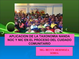 APLICACION DE LA TAXONOMIA NANDA
NOC Y NIC EN EL PROCESO DEL CUIDADO
            COMUNITARIO

                 MG- BETTY HERMOZA
                        SORIA
 