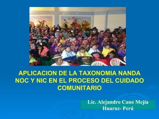 APLICACION DE LA TAXONOMIA NANDA NOC Y NIC EN EL PROCESO DEL CUIDADO COMUNITARIO Lic. Alejandro Cano Mejía Huaraz- Perú 