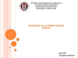 APLICACIÓN DE LA NORMA COVENIN
(3049-93)
REPÚBLICA BOLIVARIANA DE VENEZUELA
VICE-RECTORADO ACADÉMICO
UNIVERSIDAD FERMIN TORO
CABUDARE- ESTADO LARA
AUTOR:
Torcates Andreina
 