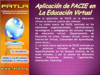 Para la aplicación de PACIE en la educación virtual se toma en cuenta dos visiones: 1. La visión macro de PACIE centrada en los elementos organizacionales, administrativos, tecnológicos y pedagógicos del proceso integral de educación virtual. (Departamento de Educación en Línea, Campus Virtual, Centro de Interacción Virtual, Comunidad del Aprendizaje, entre otros.) 2. La visión micro operativa de PACIE centrada en los entornos virtuales de aprendizaje, específicamente en los bloques internos de las aulas virtuales, y por su puesto las diferentes fases: Presencia, Alcance, Capacitación, Interacción, Elearning. 