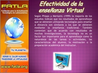Según Phipps y Merisotis (1999) la mayoría de los estudios indican que los resultados de aprendizaje que se obtienen utilizando tecnologías para enseñar a distancia son similares a los que se obtienen mediante la enseñanza tradicional. También comentan que de acuerdo con resultados de muchas investigaciones, la tecnología no es un factor tan importante para el aprendizaje como la naturaleza de las tareas o actividades, las características del alumno, la motivación o la preparación académica del instructor. 
