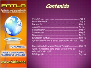 ¿PACIE?.............…….……………………………………. Pag 3 Fases de PACIE………………………………………………… Pag 4 Presencia………………………………………………………… Pag 5 Alcance…………………………………………………………… Pag 6 Capacitación…………………………………………………… Pag 7 Interacción……………………………………………………… Pag 8 Elearning………………………………………………………… Pag 9 Educación Virtual…………………………………………… Pag 10 Aplicación de PACIE en la Educación Virtual…  Pag 11 Efectividad de la enseñanza Virtual……………… Pag 12 ¿Qué se necesita para crear un entorno de educación virtual? ………………………………………… Pag 13 Bibliografía……………………………………………………. Pag 16 