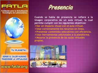 Cuando se habla de presencia se refiere a la imagen corporativa de un aula virtual, la cual permite cumplir con los siguientes objetivos: Dar un impacto visual con el aula virtual.  Usar correctamente los recursos en línea.  Presentar contenidos educativos con eficiencia.  Usar herramientas adicionales a la plataforma. Mejorar la presencia de las aulas virtuales propias. 
