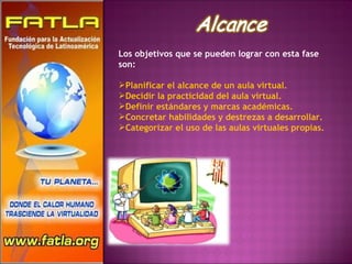 Los objetivos que se pueden lograr con esta fase son: Planificar el alcance de un aula virtual. Decidir la practicidad del aula virtual.  Definir estándares y marcas académicas. Concretar habilidades y destrezas a desarrollar.  Categorizar el uso de las aulas virtuales propias. 
