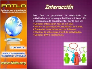 Esta fase se promueve la realización de actividades y recursos que facilitan la interacción e intercambio de conocimiento, por lo que se: Generar interacción real en un EVA.  Motivar la participación estudiantil en Línea.  Fomentar la socialización por Internet.  Eliminar la sobrecarga inútil de actividades.  Generar EVA’s interactivos.  