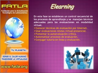 En esta fase se estableces un control secuencial de los procesos de aprendizaje y se  manejan técnicas adecuadas para las evaluaciones en modalidad virtual. Conocer técnicas de evaluación por Internet.  Usar evaluaciones mixtas virtual-presencial.  Fomentar la autoevaluación crítica.  Automatizar procesos de evaluación.  Conjugar tutoría en línea y evaluación. 