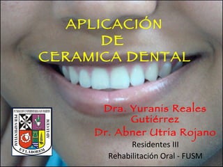APLICACIÓN  DE  CERAMICA DENTAL   Dra. Yuranis Reales Gutiérrez Dr. Abner Utria Rojano Residentes III Rehabilitación Oral - FUSM 