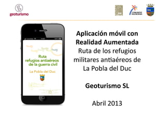 Aplicación	
  móvil	
  con	
  
Realidad	
  Aumentada	
  
Ruta	
  de	
  los	
  refugios	
  
militares	
  an1aéreos	
  de	
  
La	
  Pobla	
  del	
  Duc	
  
Geoturismo	
  SL	
  
Abril	
  2013	
  
 